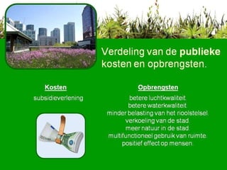 Verdeling van de  publieke  kosten en opbrengsten . Kosten Opbrengsten subsidieverlening betere luchtkwaliteit. betere waterkwaliteit. minder belasting van het rioolstelsel. verkoeling van de stad. meer natuur in de stad. multifunctioneel gebruik van ruimte. positief effect op mensen.  