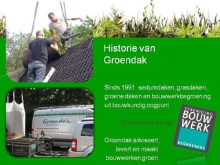 Historie van Groendak Sinds 1991  sedumdaken, grasdaken, groene daken en bouwwerkbegroening uit bouwkundig oogpunt Groendak is lid van Groendak adviseert, levert en maakt bouwwerken groen. 