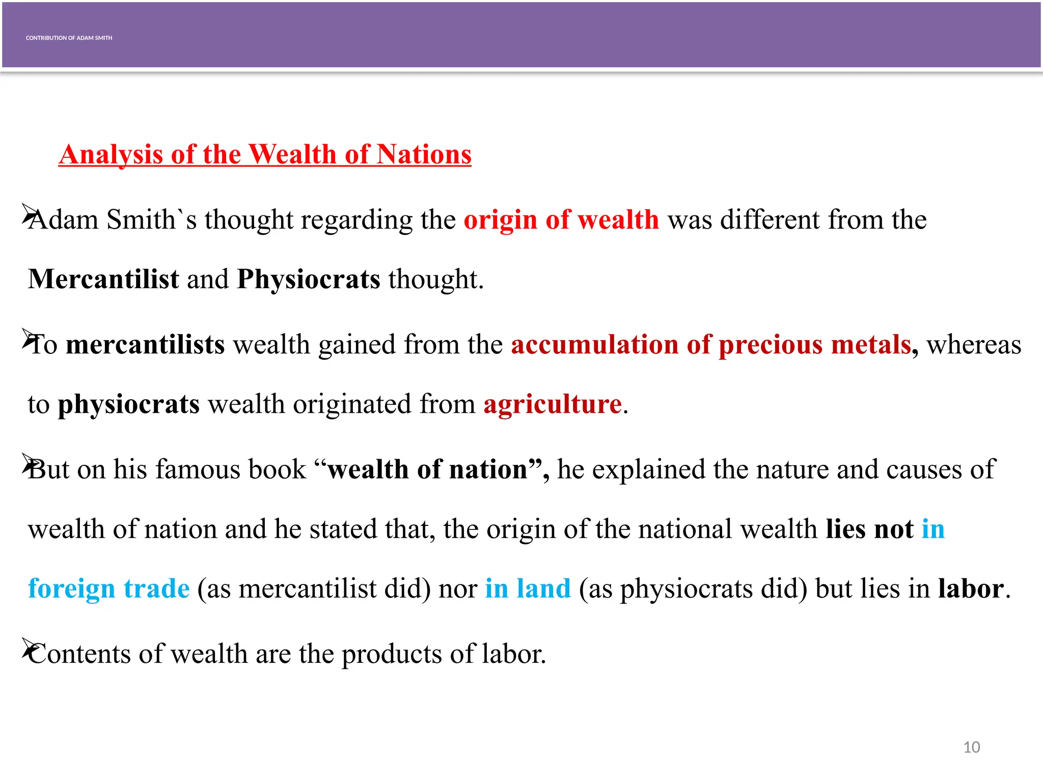 10
CONTRIBUTION OF ADAM SMITH
Analysis of the Wealth of Nations

Adam Smith`s thought regarding the origin of wealth was different from the
Mercantilist and Physiocrats thought.

To mercantilists wealth gained from the accumulation of precious metals, whereas
to physiocrats wealth originated from agriculture.

But on his famous book “wealth of nation”, he explained the nature and causes of
wealth of nation and he stated that, the origin of the national wealth lies not in
foreign trade (as mercantilist did) nor in land (as physiocrats did) but lies in labor.

Contents of wealth are the products of labor.
 