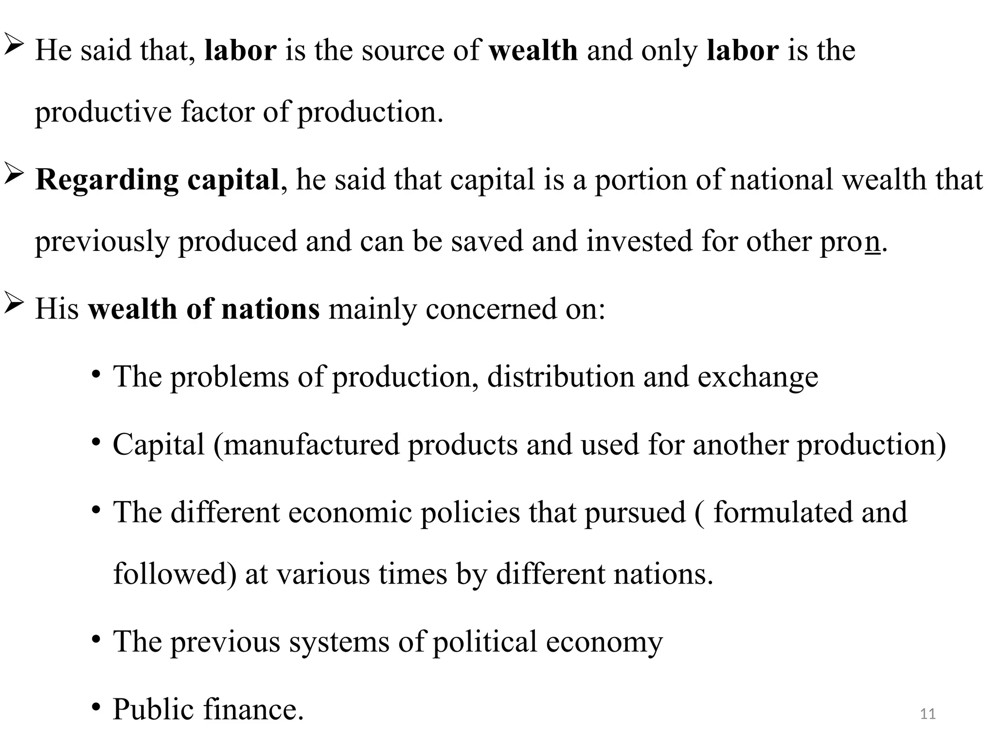 11
 He said that, labor is the source of wealth and only labor is the
productive factor of production.
 Regarding capital, he said that capital is a portion of national wealth that
previously produced and can be saved and invested for other pron.
 His wealth of nations mainly concerned on:
• The problems of production, distribution and exchange
• Capital (manufactured products and used for another production)
• The different economic policies that pursued ( formulated and
followed) at various times by different nations.
• The previous systems of political economy
• Public finance.
 
