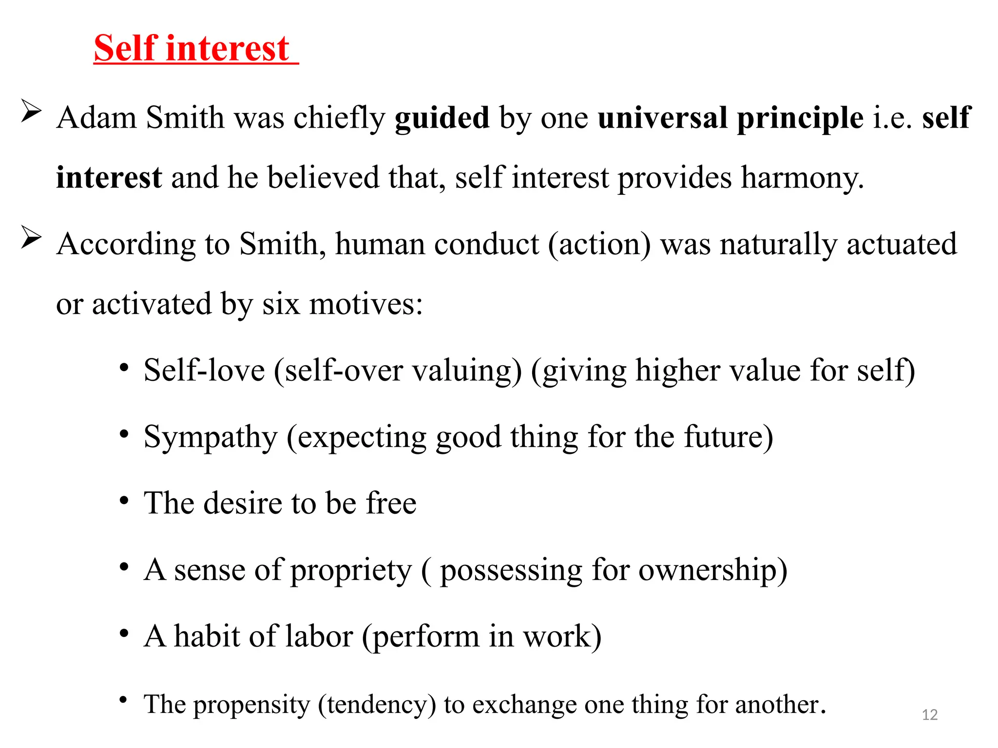 12
Self interest
 Adam Smith was chiefly guided by one universal principle i.e. self
interest and he believed that, self interest provides harmony.
 According to Smith, human conduct (action) was naturally actuated
or activated by six motives:
• Self-love (self-over valuing) (giving higher value for self)
• Sympathy (expecting good thing for the future)
• The desire to be free
• A sense of propriety ( possessing for ownership)
• A habit of labor (perform in work)
• The propensity (tendency) to exchange one thing for another.
 
