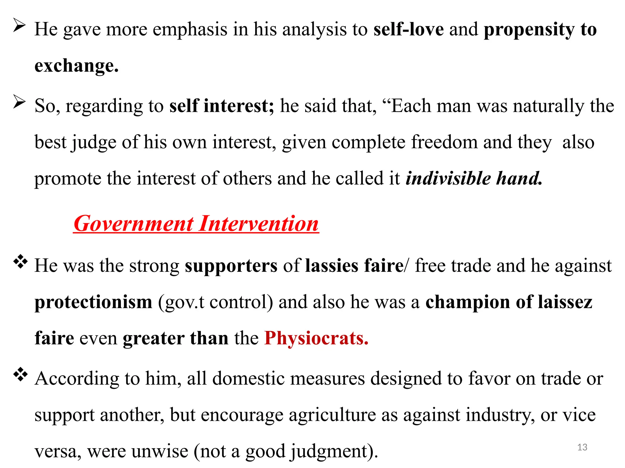 13
 He gave more emphasis in his analysis to self-love and propensity to
exchange.
 So, regarding to self interest; he said that, “Each man was naturally the
best judge of his own interest, given complete freedom and they also
promote the interest of others and he called it indivisible hand.
Government Intervention
 He was the strong supporters of lassies faire/ free trade and he against
protectionism (gov.t control) and also he was a champion of laissez
faire even greater than the Physiocrats.
 According to him, all domestic measures designed to favor on trade or
support another, but encourage agriculture as against industry, or vice
versa, were unwise (not a good judgment).
 
