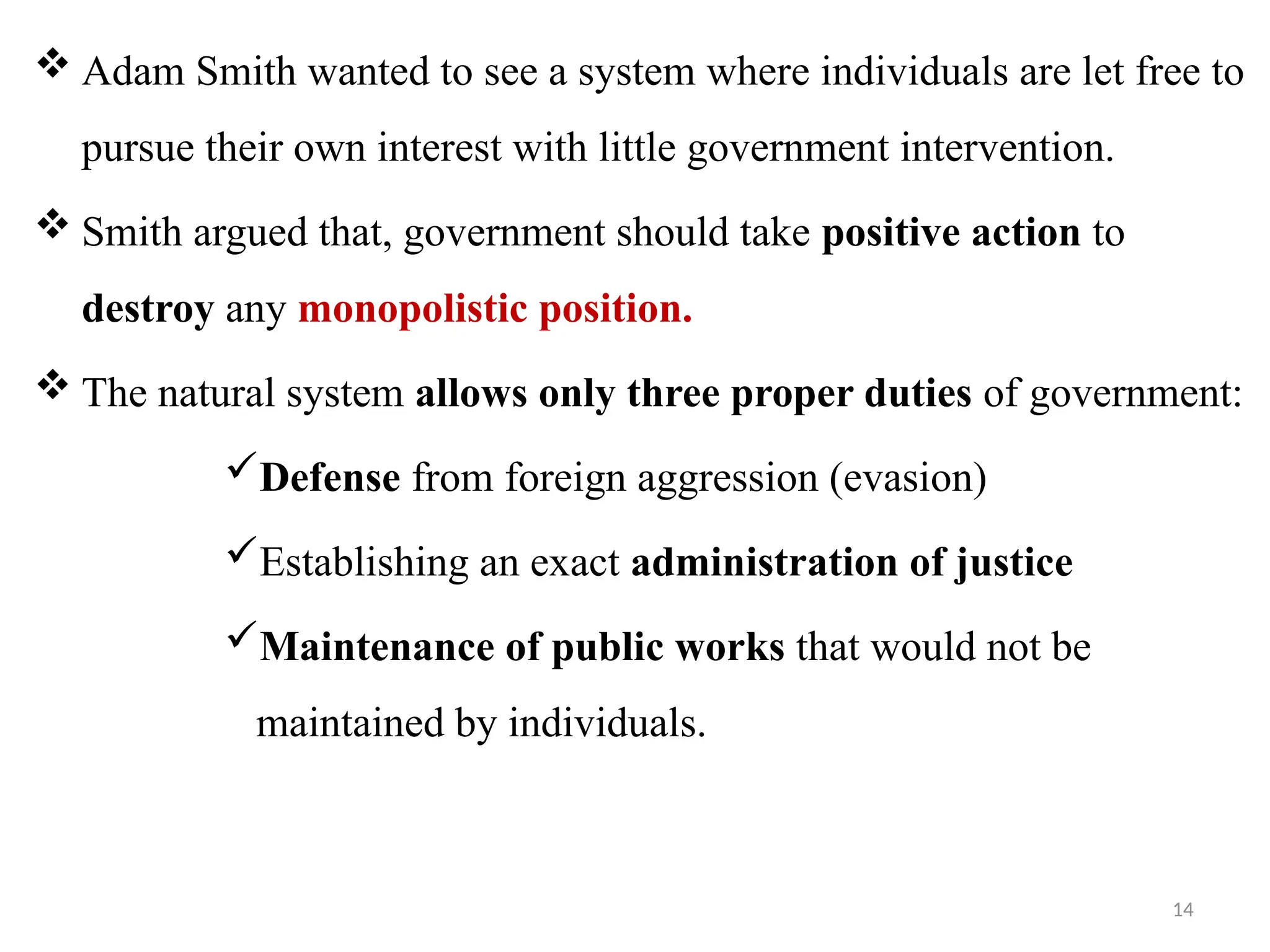 14
 Adam Smith wanted to see a system where individuals are let free to
pursue their own interest with little government intervention.
 Smith argued that, government should take positive action to
destroy any monopolistic position.
 The natural system allows only three proper duties of government:
Defense from foreign aggression (evasion)
Establishing an exact administration of justice
Maintenance of public works that would not be
maintained by individuals.
 