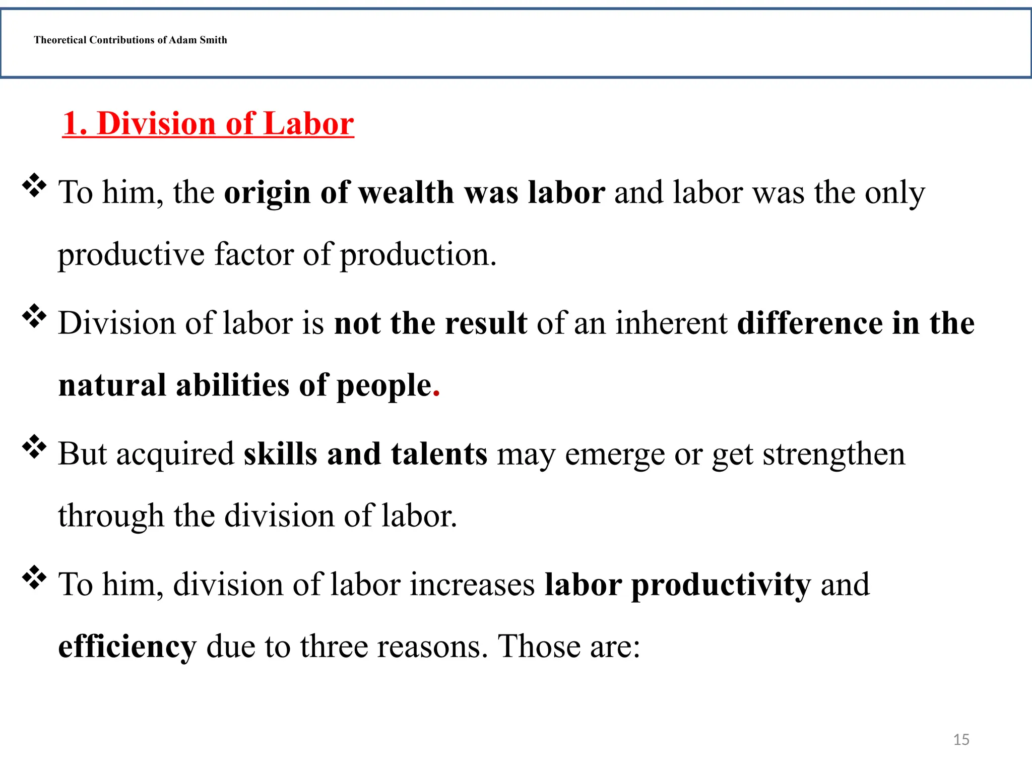 15
Theoretical Contributions of Adam Smith
1. Division of Labor
 To him, the origin of wealth was labor and labor was the only
productive factor of production.
 Division of labor is not the result of an inherent difference in the
natural abilities of people.
 But acquired skills and talents may emerge or get strengthen
through the division of labor.
 To him, division of labor increases labor productivity and
efficiency due to three reasons. Those are:
 