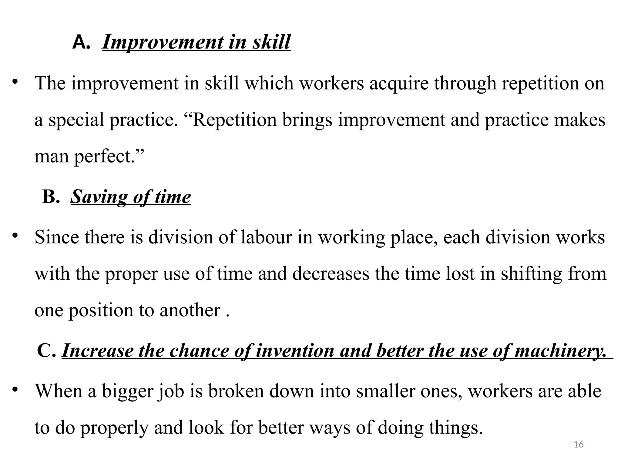 16
A. Improvement in skill
• The improvement in skill which workers acquire through repetition on
a special practice. “Repetition brings improvement and practice makes
man perfect.”
B. Saving of time
• Since there is division of labour in working place, each division works
with the proper use of time and decreases the time lost in shifting from
one position to another .
C. Increase the chance of invention and better the use of machinery.
• When a bigger job is broken down into smaller ones, workers are able
to do properly and look for better ways of doing things.
 