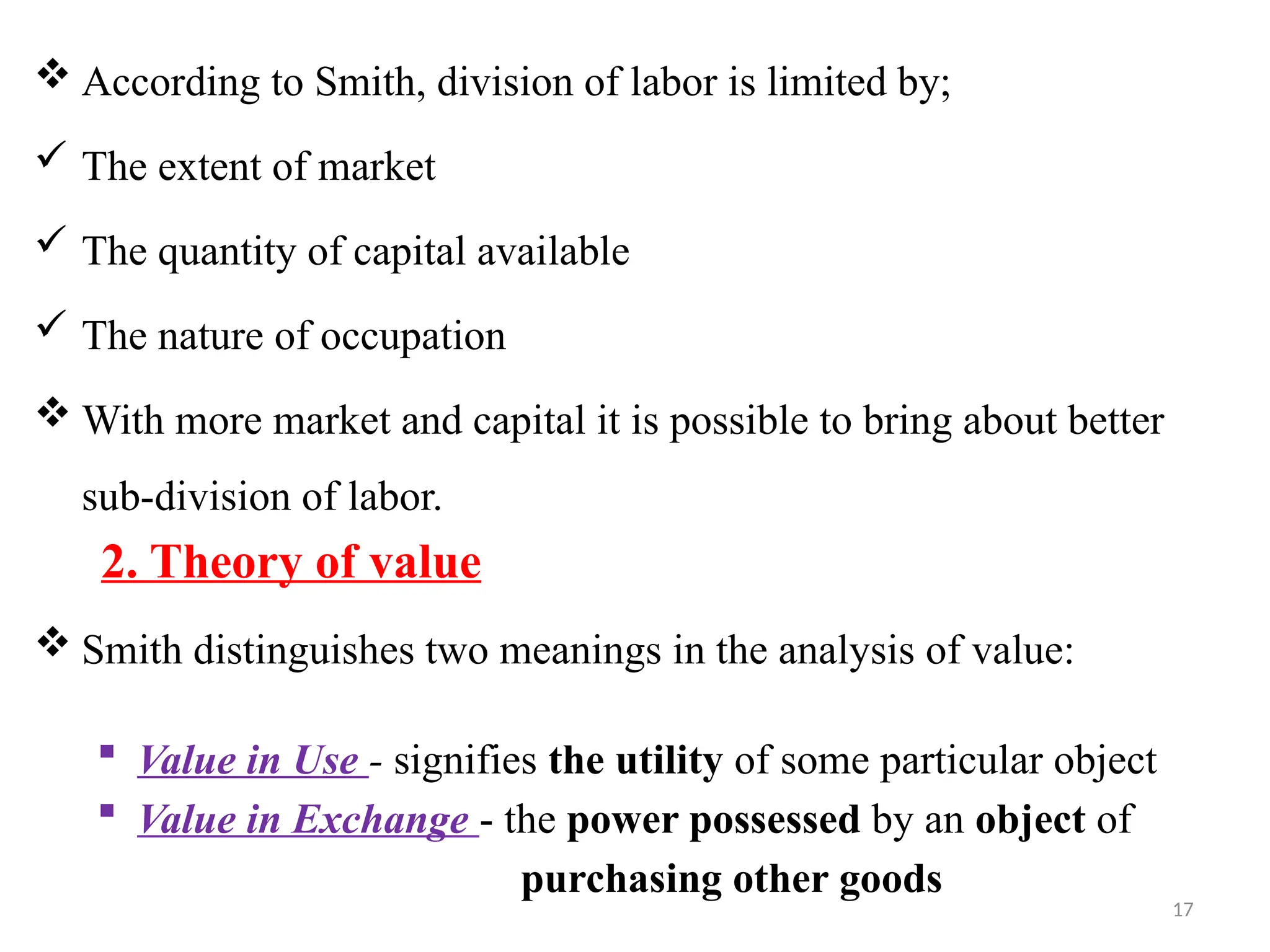 17
 According to Smith, division of labor is limited by;
 The extent of market
 The quantity of capital available
 The nature of occupation
 With more market and capital it is possible to bring about better
sub-division of labor.
2. Theory of value
 Smith distinguishes two meanings in the analysis of value:
 Value in Use - signifies the utility of some particular object
 Value in Exchange - the power possessed by an object of
purchasing other goods
 