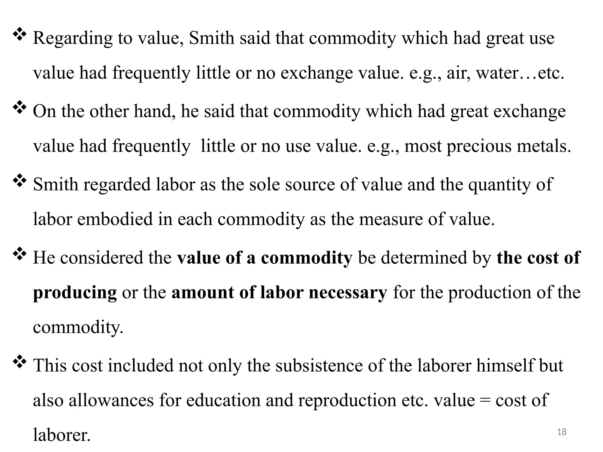 18
 Regarding to value, Smith said that commodity which had great use
value had frequently little or no exchange value. e.g., air, water…etc.
 On the other hand, he said that commodity which had great exchange
value had frequently little or no use value. e.g., most precious metals.
 Smith regarded labor as the sole source of value and the quantity of
labor embodied in each commodity as the measure of value.
 He considered the value of a commodity be determined by the cost of
producing or the amount of labor necessary for the production of the
commodity.
 This cost included not only the subsistence of the laborer himself but
also allowances for education and reproduction etc. value = cost of
laborer.
 