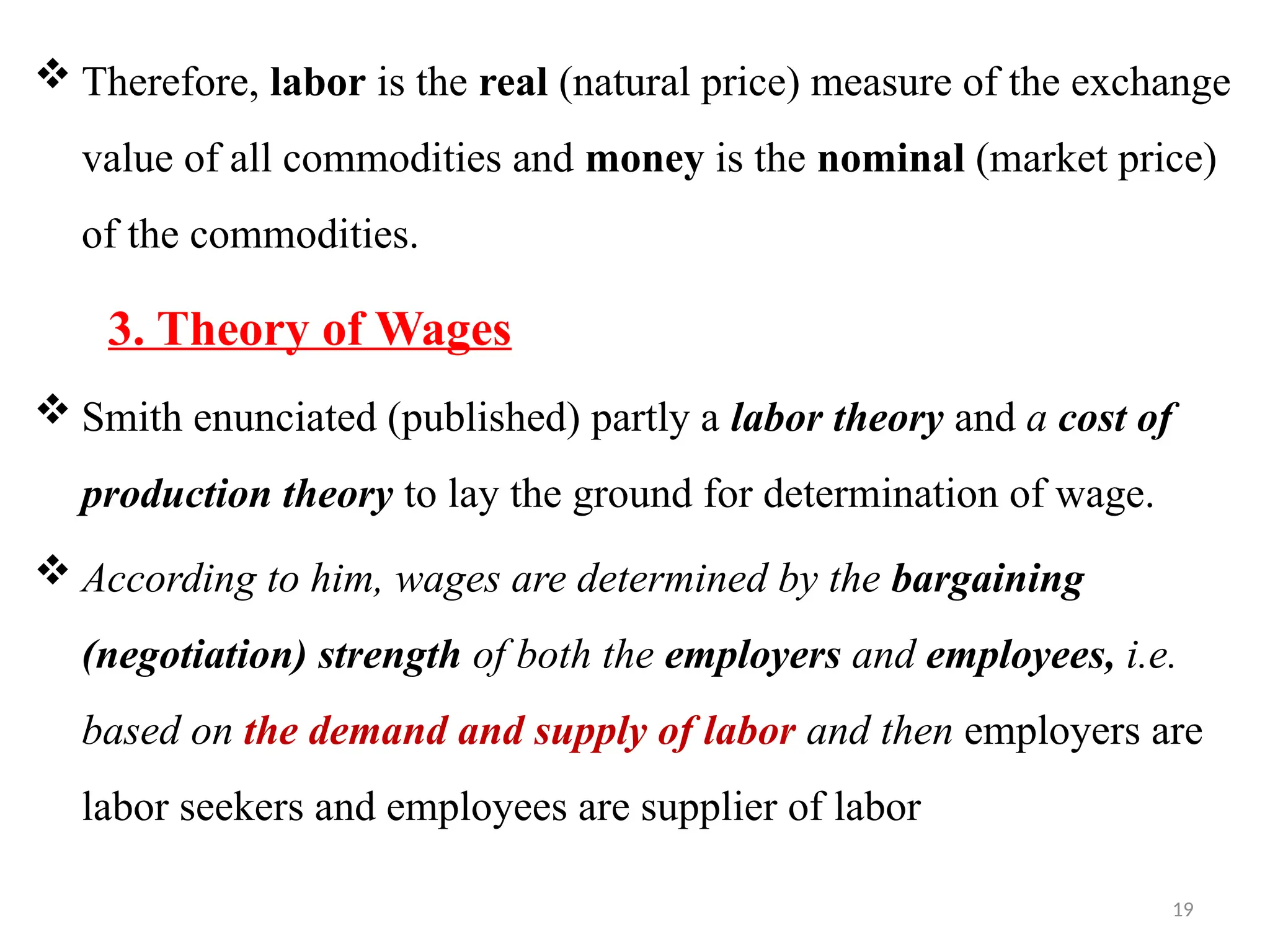 19
 Therefore, labor is the real (natural price) measure of the exchange
value of all commodities and money is the nominal (market price)
of the commodities.
3. Theory of Wages
 Smith enunciated (published) partly a labor theory and a cost of
production theory to lay the ground for determination of wage.
 According to him, wages are determined by the bargaining
(negotiation) strength of both the employers and employees, i.e.
based on the demand and supply of labor and then employers are
labor seekers and employees are supplier of labor
 