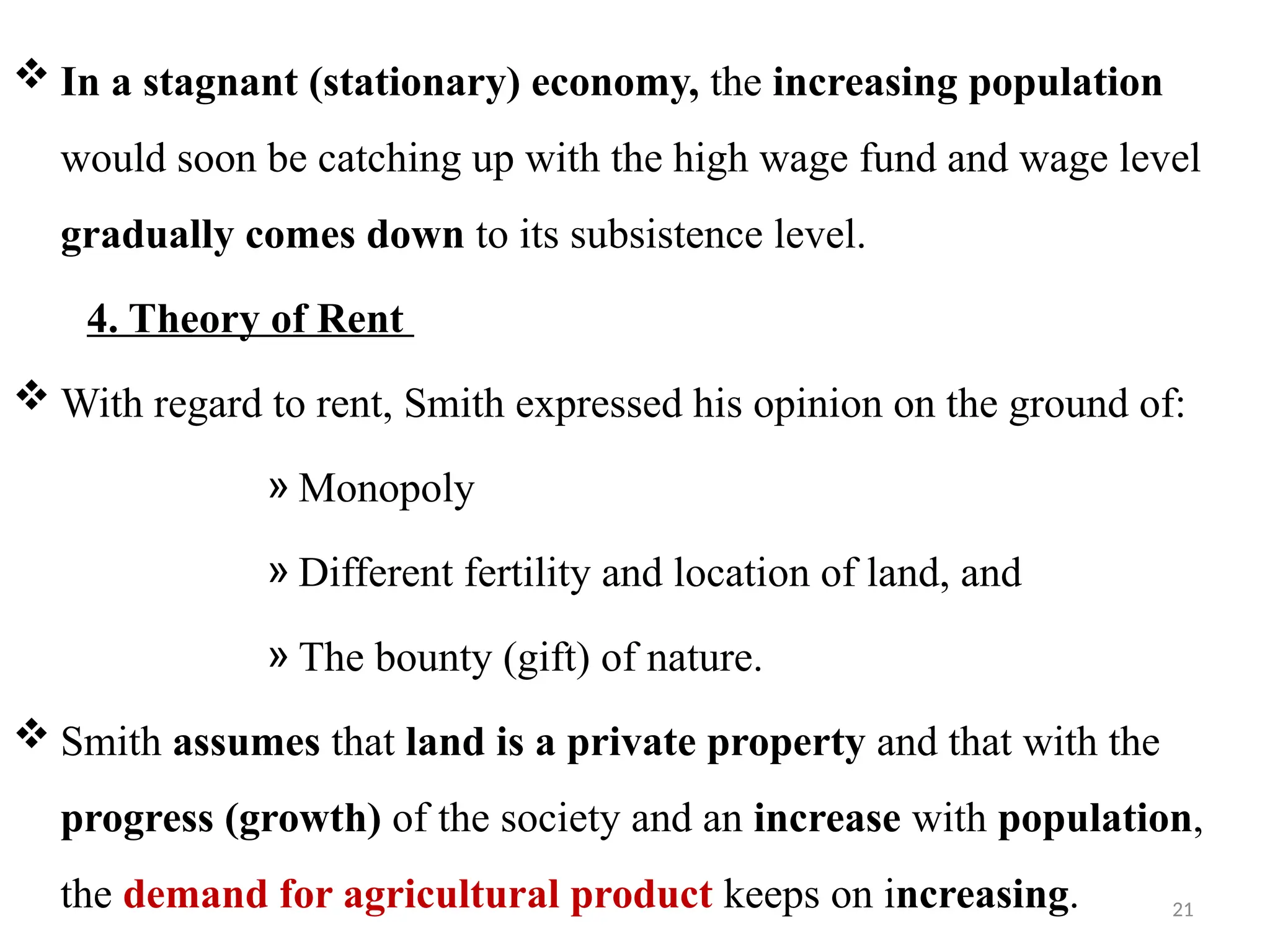 21
 In a stagnant (stationary) economy, the increasing population
would soon be catching up with the high wage fund and wage level
gradually comes down to its subsistence level.
4. Theory of Rent
 With regard to rent, Smith expressed his opinion on the ground of:
» Monopoly
» Different fertility and location of land, and
» The bounty (gift) of nature.
 Smith assumes that land is a private property and that with the
progress (growth) of the society and an increase with population,
the demand for agricultural product keeps on increasing.
 