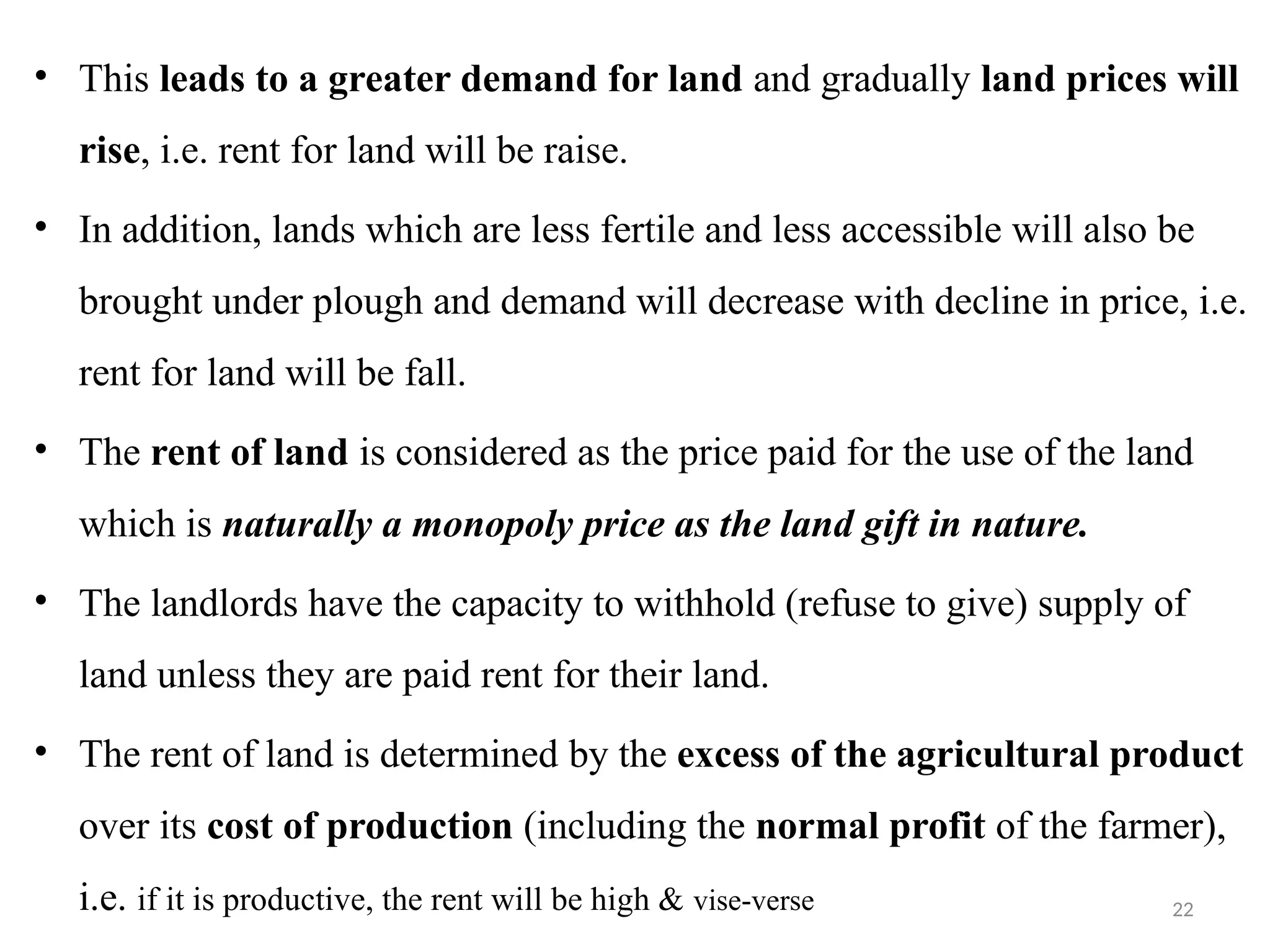 22
• This leads to a greater demand for land and gradually land prices will
rise, i.e. rent for land will be raise.
• In addition, lands which are less fertile and less accessible will also be
brought under plough and demand will decrease with decline in price, i.e.
rent for land will be fall.
• The rent of land is considered as the price paid for the use of the land
which is naturally a monopoly price as the land gift in nature.
• The landlords have the capacity to withhold (refuse to give) supply of
land unless they are paid rent for their land.
• The rent of land is determined by the excess of the agricultural product
over its cost of production (including the normal profit of the farmer),
i.e. if it is productive, the rent will be high & vise-verse
 