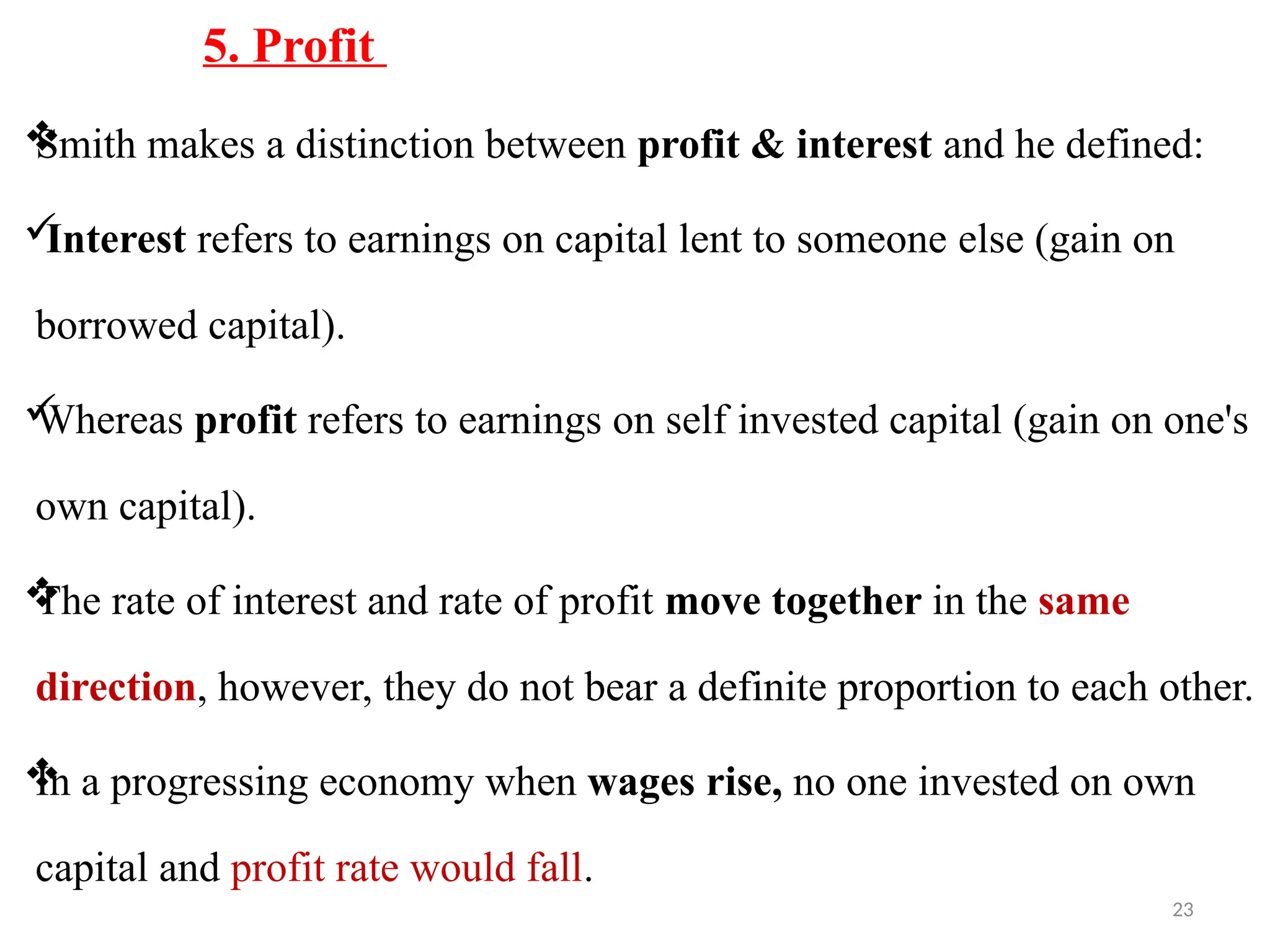 23
5. Profit

Smith makes a distinction between profit & interest and he defined:

Interest refers to earnings on capital lent to someone else (gain on
borrowed capital).

Whereas profit refers to earnings on self invested capital (gain on one's
own capital).

The rate of interest and rate of profit move together in the same
direction, however, they do not bear a definite proportion to each other.

In a progressing economy when wages rise, no one invested on own
capital and profit rate would fall.
 