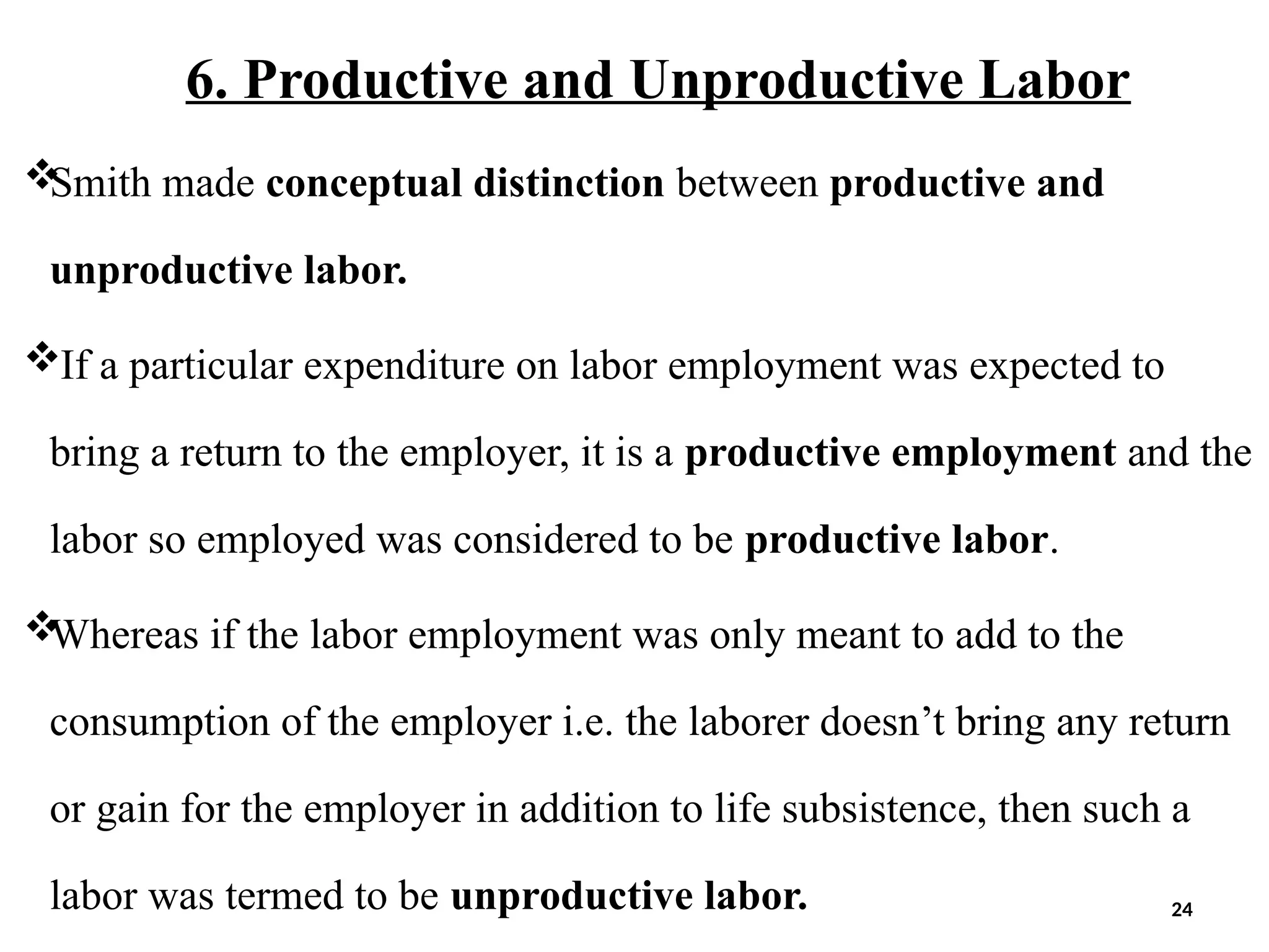 6. Productive and Unproductive Labor

Smith made conceptual distinction between productive and
unproductive labor.
If a particular expenditure on labor employment was expected to
bring a return to the employer, it is a productive employment and the
labor so employed was considered to be productive labor.

Whereas if the labor employment was only meant to add to the
consumption of the employer i.e. the laborer doesn’t bring any return
or gain for the employer in addition to life subsistence, then such a
labor was termed to be unproductive labor. 24
 