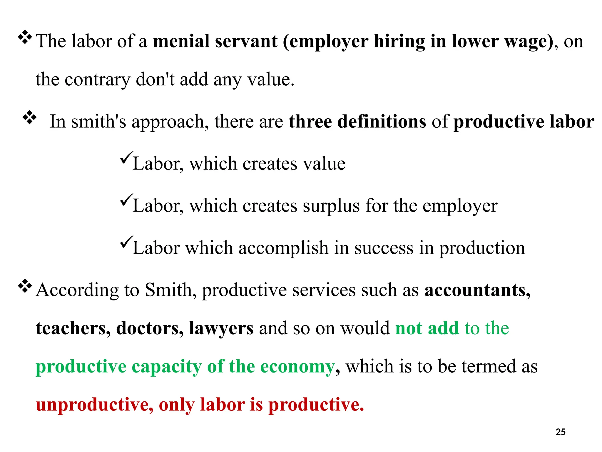 The labor of a menial servant (employer hiring in lower wage), on
the contrary don't add any value.
 In smith's approach, there are three definitions of productive labor
Labor, which creates value
Labor, which creates surplus for the employer
Labor which accomplish in success in production
According to Smith, productive services such as accountants,
teachers, doctors, lawyers and so on would not add to the
productive capacity of the economy, which is to be termed as
unproductive, only labor is productive.
25
 