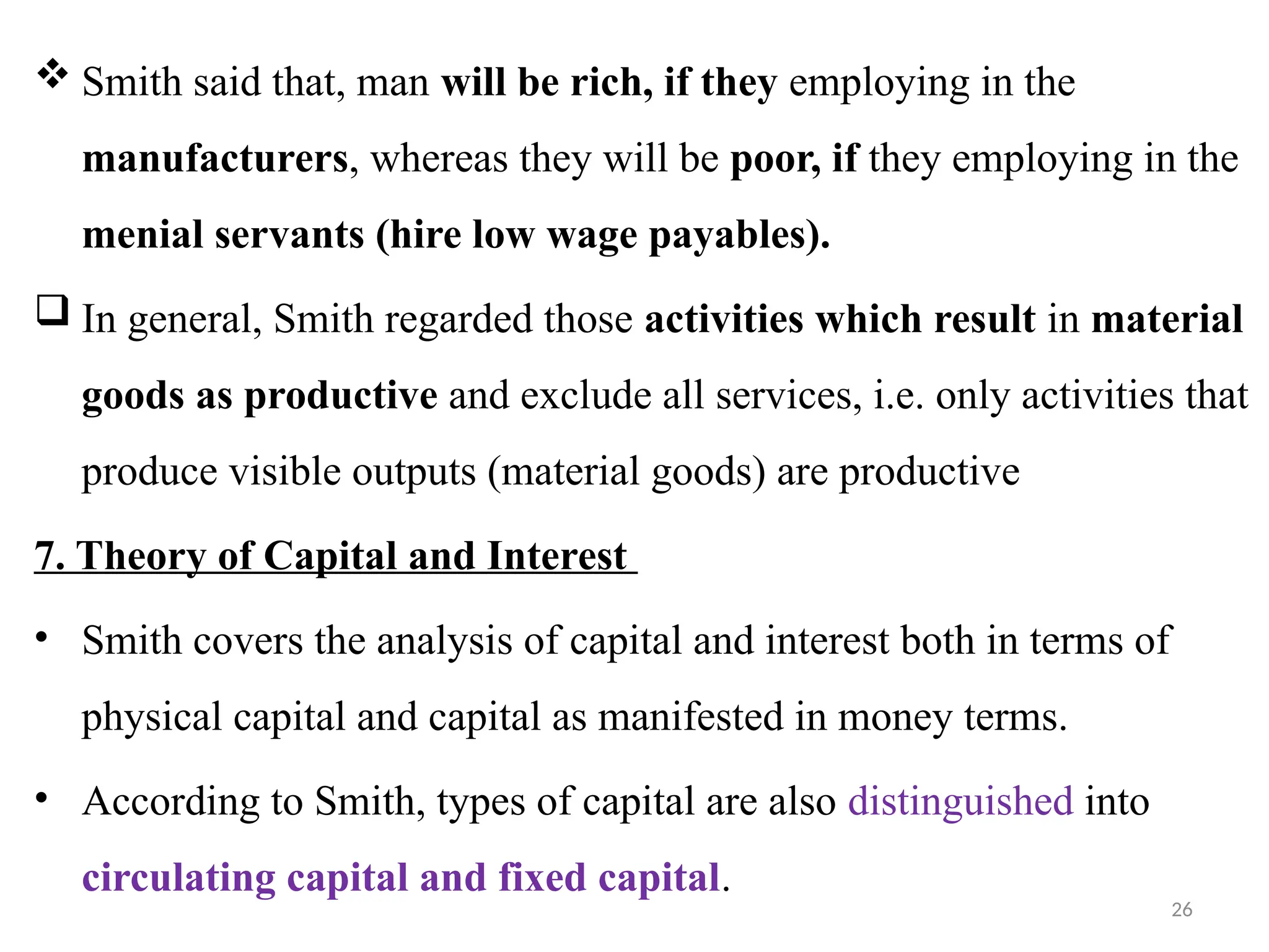 26
 Smith said that, man will be rich, if they employing in the
manufacturers, whereas they will be poor, if they employing in the
menial servants (hire low wage payables).
 In general, Smith regarded those activities which result in material
goods as productive and exclude all services, i.e. only activities that
produce visible outputs (material goods) are productive
7. Theory of Capital and Interest
• Smith covers the analysis of capital and interest both in terms of
physical capital and capital as manifested in money terms.
• According to Smith, types of capital are also distinguished into
circulating capital and fixed capital.
 