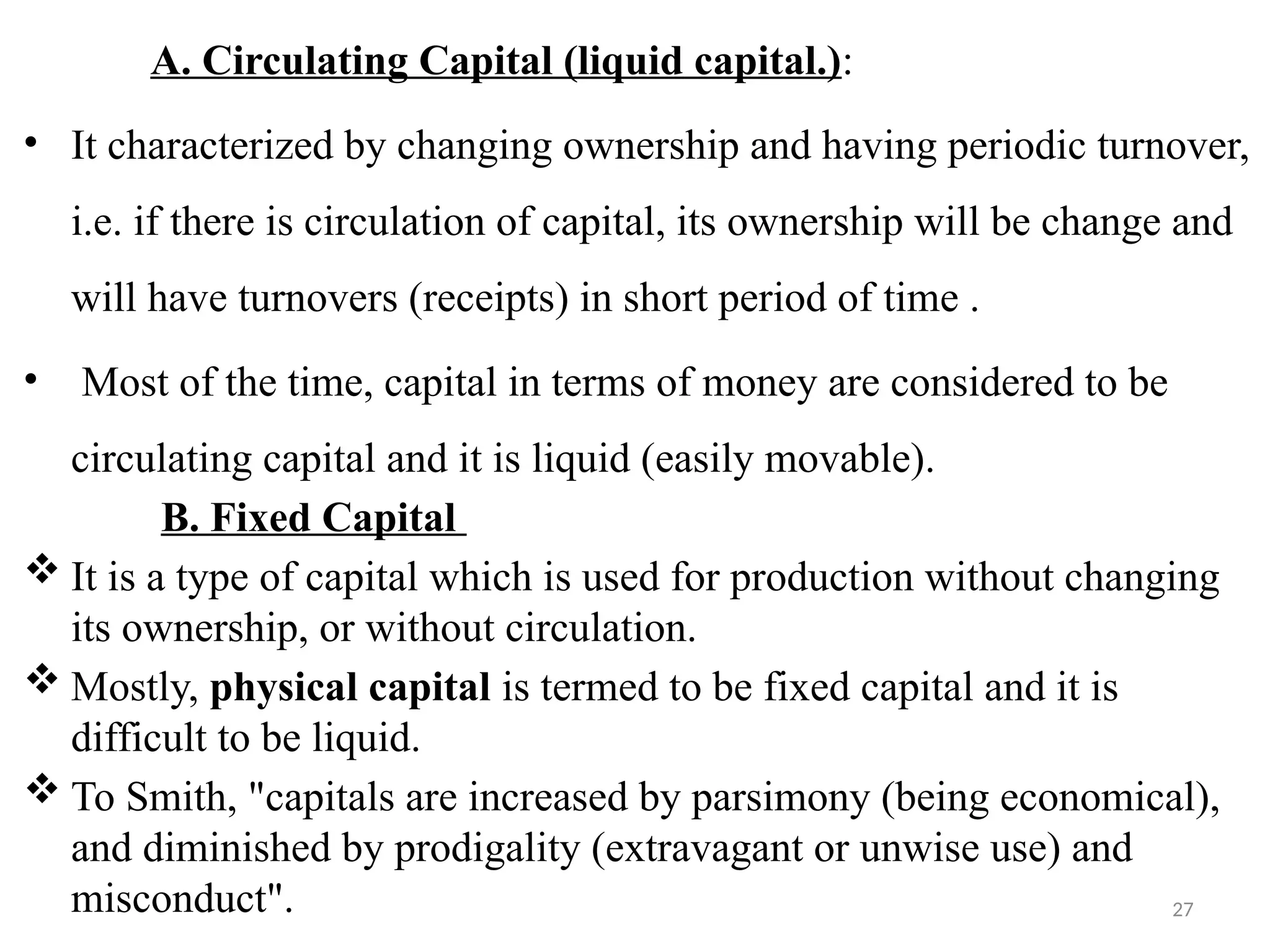 27
A. Circulating Capital (liquid capital.):
• It characterized by changing ownership and having periodic turnover,
i.e. if there is circulation of capital, its ownership will be change and
will have turnovers (receipts) in short period of time .
• Most of the time, capital in terms of money are considered to be
circulating capital and it is liquid (easily movable).
B. Fixed Capital
 It is a type of capital which is used for production without changing
its ownership, or without circulation.
 Mostly, physical capital is termed to be fixed capital and it is
difficult to be liquid.
 To Smith, "capitals are increased by parsimony (being economical),
and diminished by prodigality (extravagant or unwise use) and
misconduct".
 