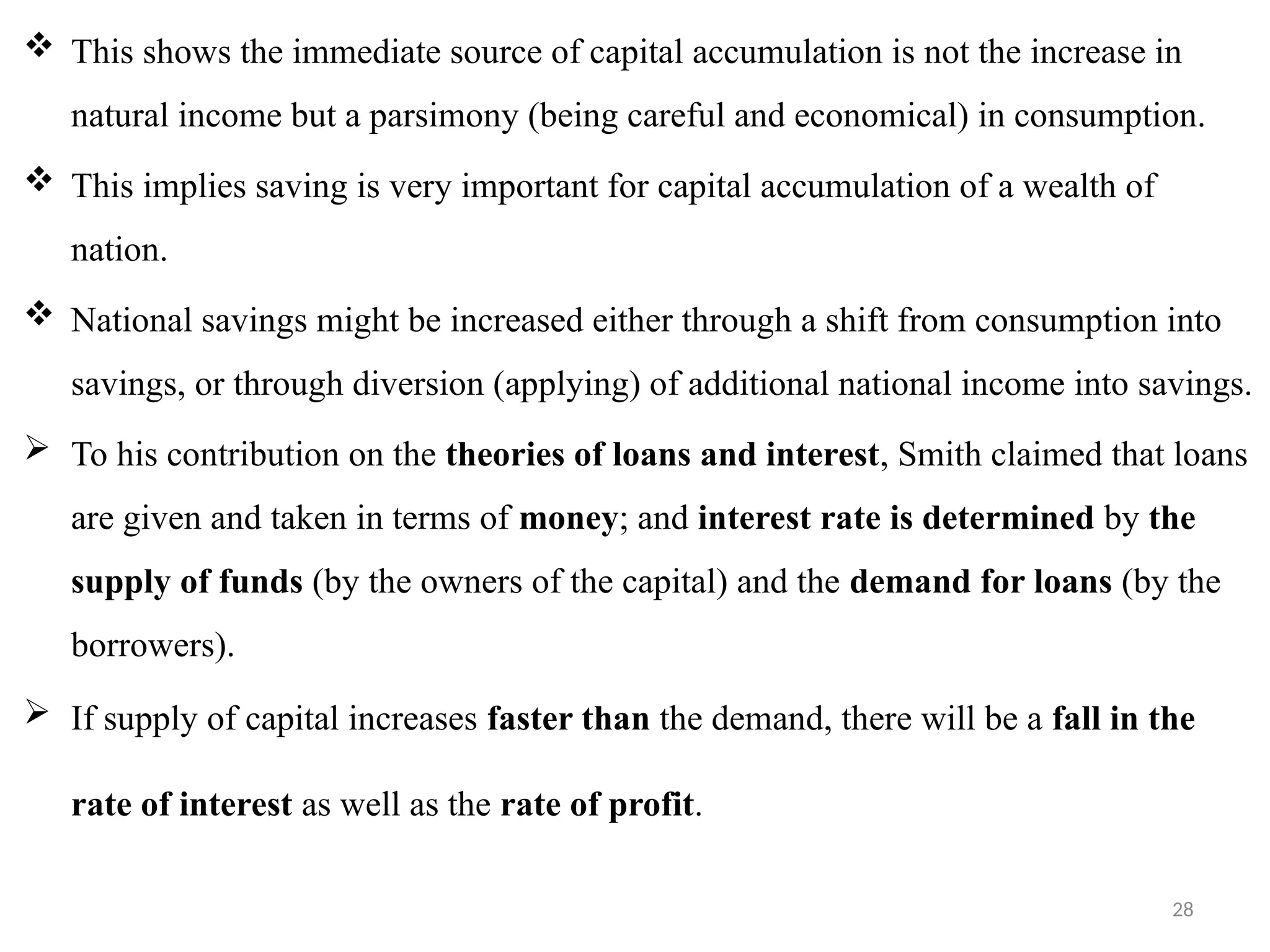28
 This shows the immediate source of capital accumulation is not the increase in
natural income but a parsimony (being careful and economical) in consumption.
 This implies saving is very important for capital accumulation of a wealth of
nation.
 National savings might be increased either through a shift from consumption into
savings, or through diversion (applying) of additional national income into savings.
 To his contribution on the theories of loans and interest, Smith claimed that loans
are given and taken in terms of money; and interest rate is determined by the
supply of funds (by the owners of the capital) and the demand for loans (by the
borrowers).
 If supply of capital increases faster than the demand, there will be a fall in the
rate of interest as well as the rate of profit.
 