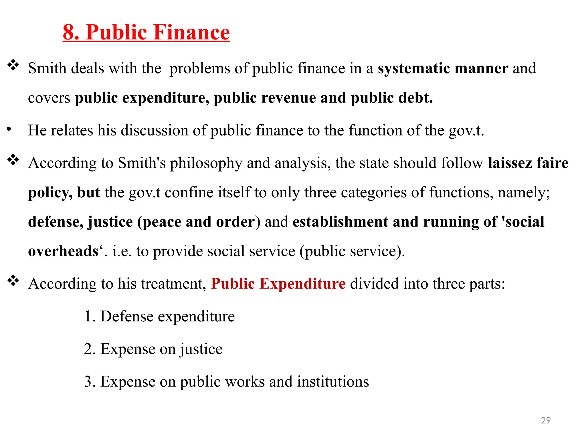 29
8. Public Finance
 Smith deals with the problems of public finance in a systematic manner and
covers public expenditure, public revenue and public debt.
• He relates his discussion of public finance to the function of the gov.t.
 According to Smith's philosophy and analysis, the state should follow laissez faire
policy, but the gov.t confine itself to only three categories of functions, namely;
defense, justice (peace and order) and establishment and running of 'social
overheads‘. i.e. to provide social service (public service).
 According to his treatment, Public Expenditure divided into three parts:
1. Defense expenditure
2. Expense on justice
3. Expense on public works and institutions
 