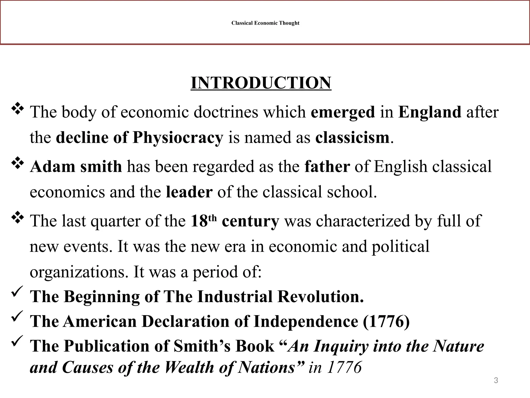 3
Classical Economic Thought
INTRODUCTION
 The body of economic doctrines which emerged in England after
the decline of Physiocracy is named as classicism.
 Adam smith has been regarded as the father of English classical
economics and the leader of the classical school.
 The last quarter of the 18th
century was characterized by full of
new events. It was the new era in economic and political
organizations. It was a period of:
 The Beginning of The Industrial Revolution.
 The American Declaration of Independence (1776)
 The Publication of Smith’s Book “An Inquiry into the Nature
and Causes of the Wealth of Nations” in 1776
 