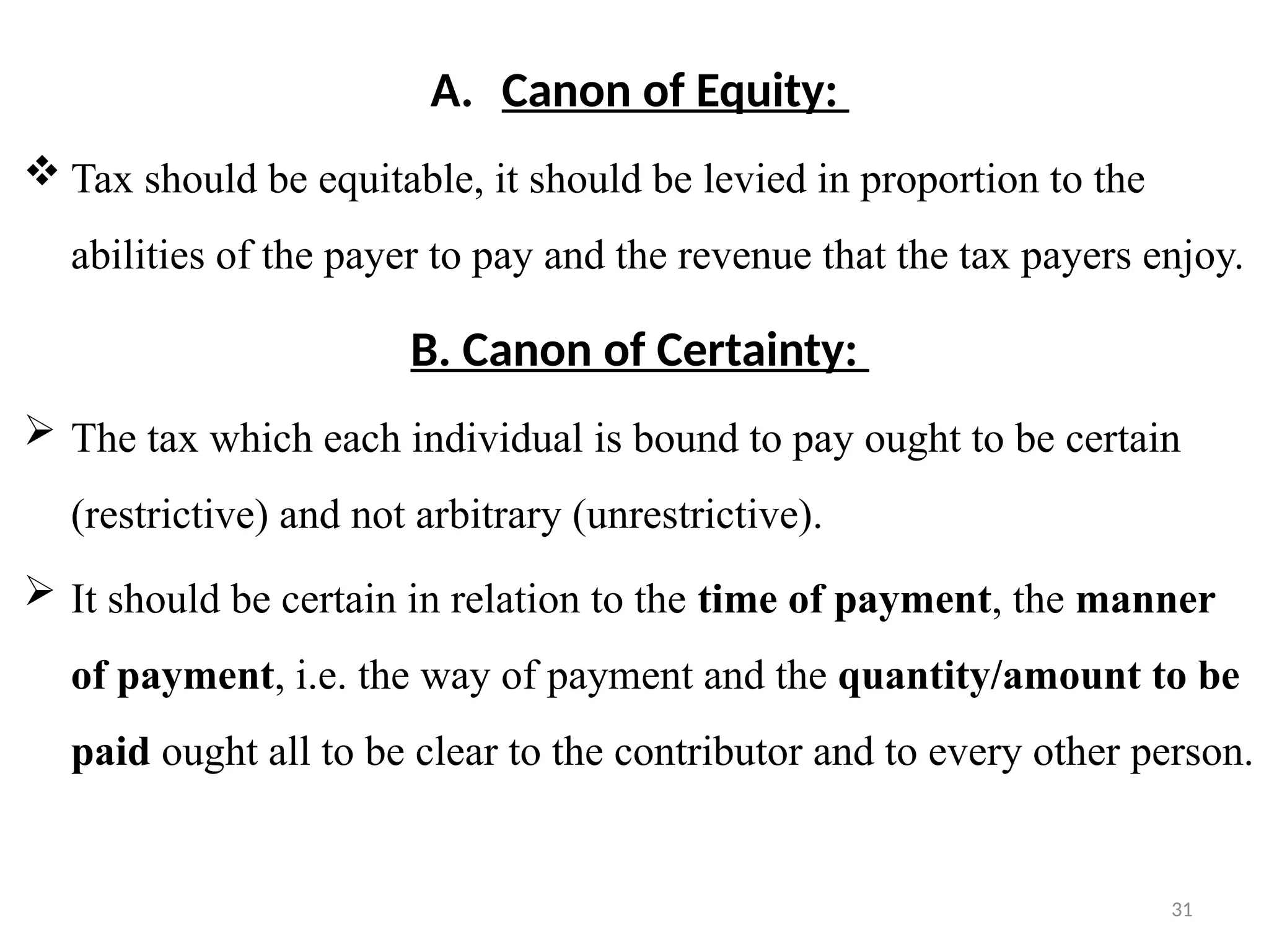 31
A. Canon of Equity:
 Tax should be equitable, it should be levied in proportion to the
abilities of the payer to pay and the revenue that the tax payers enjoy.
B. Canon of Certainty:
 The tax which each individual is bound to pay ought to be certain
(restrictive) and not arbitrary (unrestrictive).
 It should be certain in relation to the time of payment, the manner
of payment, i.e. the way of payment and the quantity/amount to be
paid ought all to be clear to the contributor and to every other person.
 