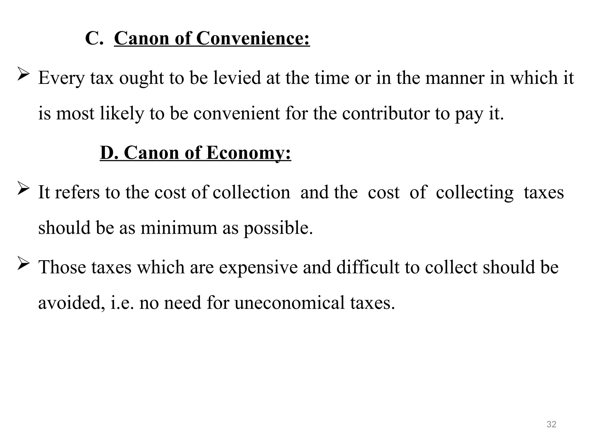 32
C. Canon of Convenience:
 Every tax ought to be levied at the time or in the manner in which it
is most likely to be convenient for the contributor to pay it.
D. Canon of Economy:
 It refers to the cost of collection and the cost of collecting taxes
should be as minimum as possible.
 Those taxes which are expensive and difficult to collect should be
avoided, i.e. no need for uneconomical taxes.
 