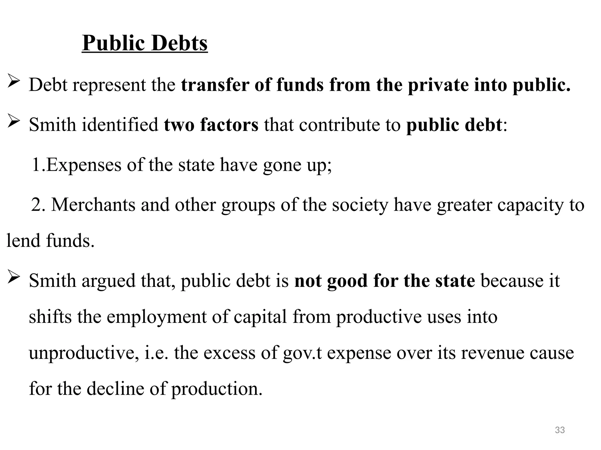 33
Public Debts
 Debt represent the transfer of funds from the private into public.
 Smith identified two factors that contribute to public debt:
1.Expenses of the state have gone up;
2. Merchants and other groups of the society have greater capacity to
lend funds.
 Smith argued that, public debt is not good for the state because it
shifts the employment of capital from productive uses into
unproductive, i.e. the excess of gov.t expense over its revenue cause
for the decline of production.
 