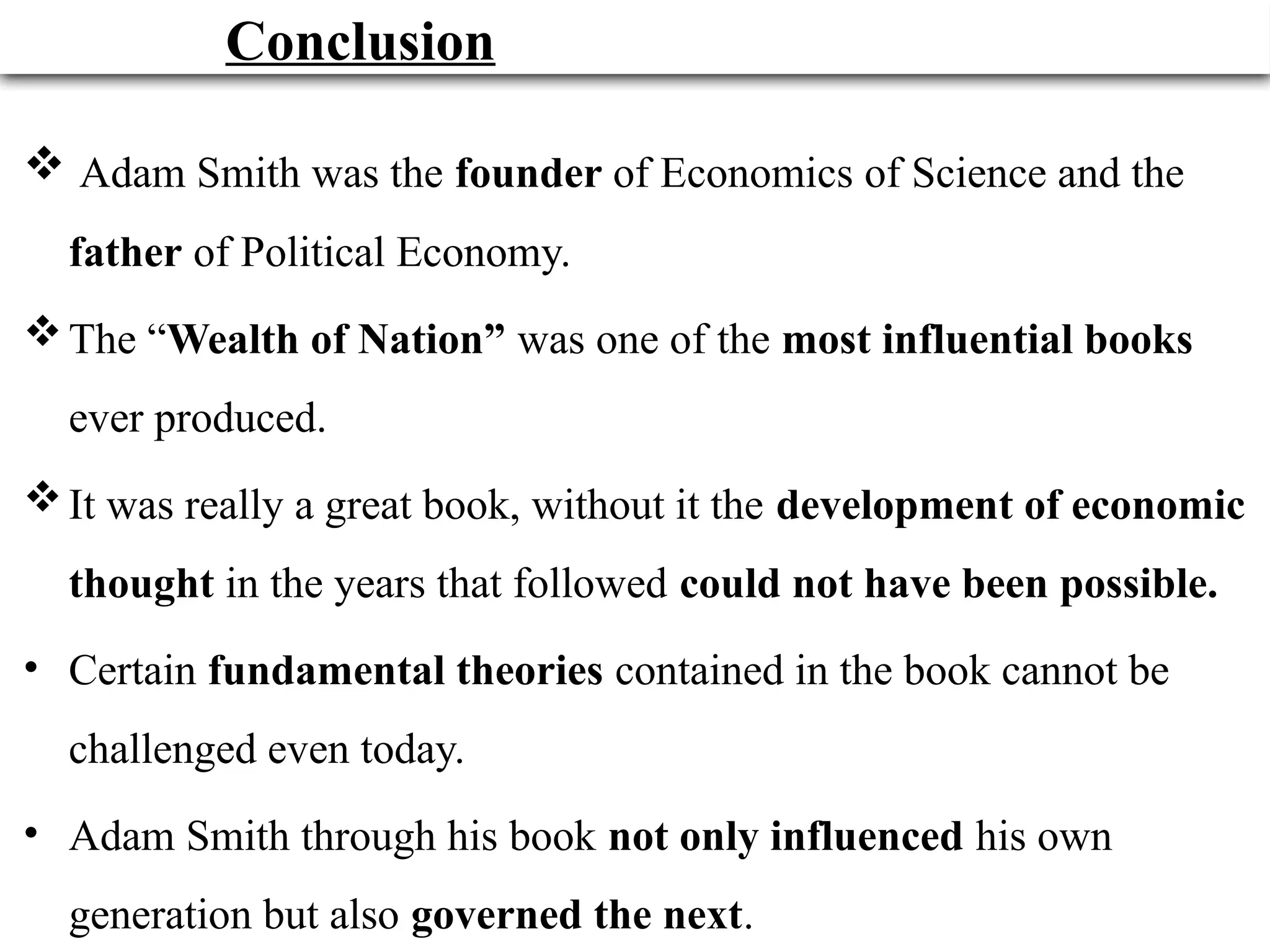 34
Conclusion
 Adam Smith was the founder of Economics of Science and the
father of Political Economy.
The “Wealth of Nation” was one of the most influential books
ever produced.
It was really a great book, without it the development of economic
thought in the years that followed could not have been possible.
• Certain fundamental theories contained in the book cannot be
challenged even today.
• Adam Smith through his book not only influenced his own
generation but also governed the next.
 