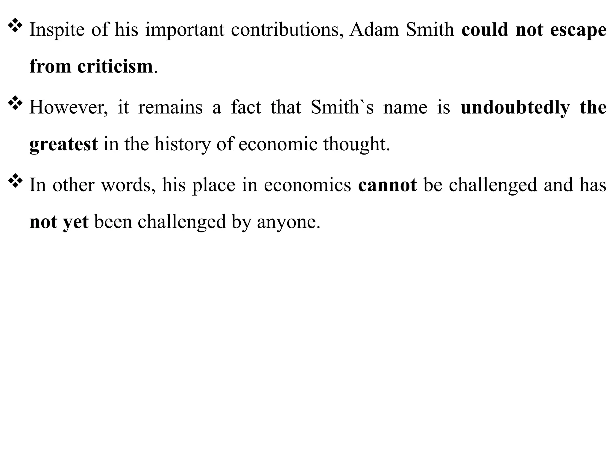 35
 Inspite of his important contributions, Adam Smith could not escape
from criticism.
 However, it remains a fact that Smith`s name is undoubtedly the
greatest in the history of economic thought.
 In other words, his place in economics cannot be challenged and has
not yet been challenged by anyone.
 