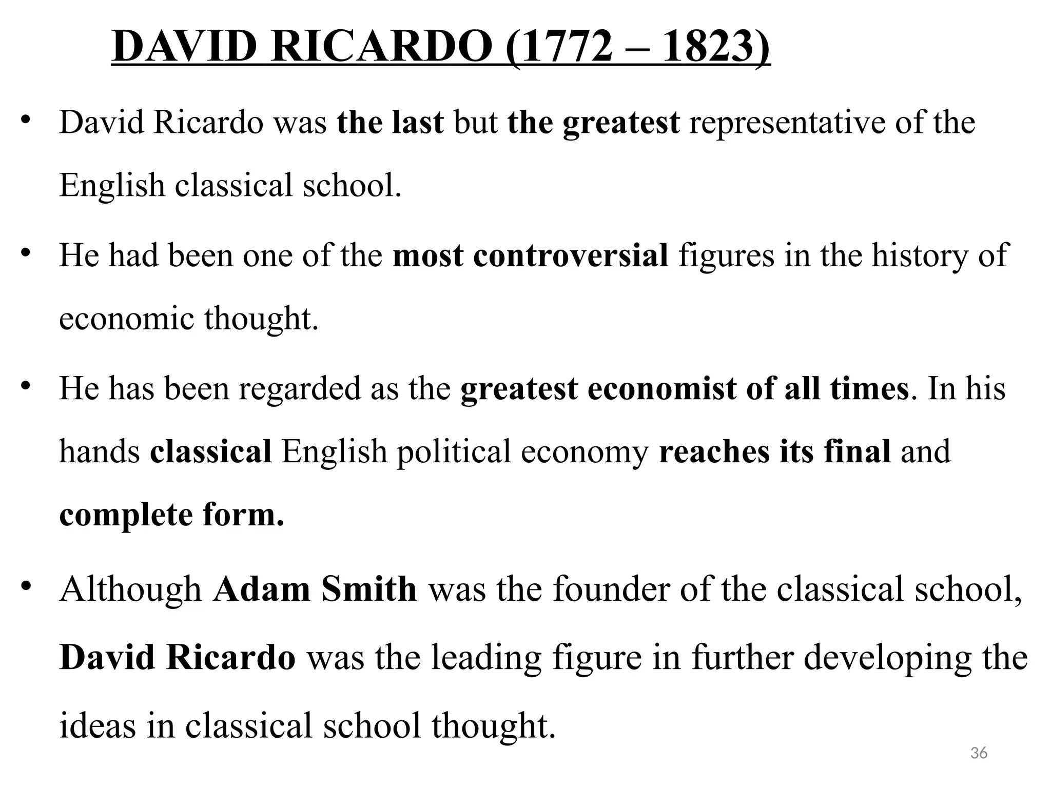 36
DAVID RICARDO (1772 – 1823)
• David Ricardo was the last but the greatest representative of the
English classical school.
• He had been one of the most controversial figures in the history of
economic thought.
• He has been regarded as the greatest economist of all times. In his
hands classical English political economy reaches its final and
complete form.
• Although Adam Smith was the founder of the classical school,
David Ricardo was the leading figure in further developing the
ideas in classical school thought.
 