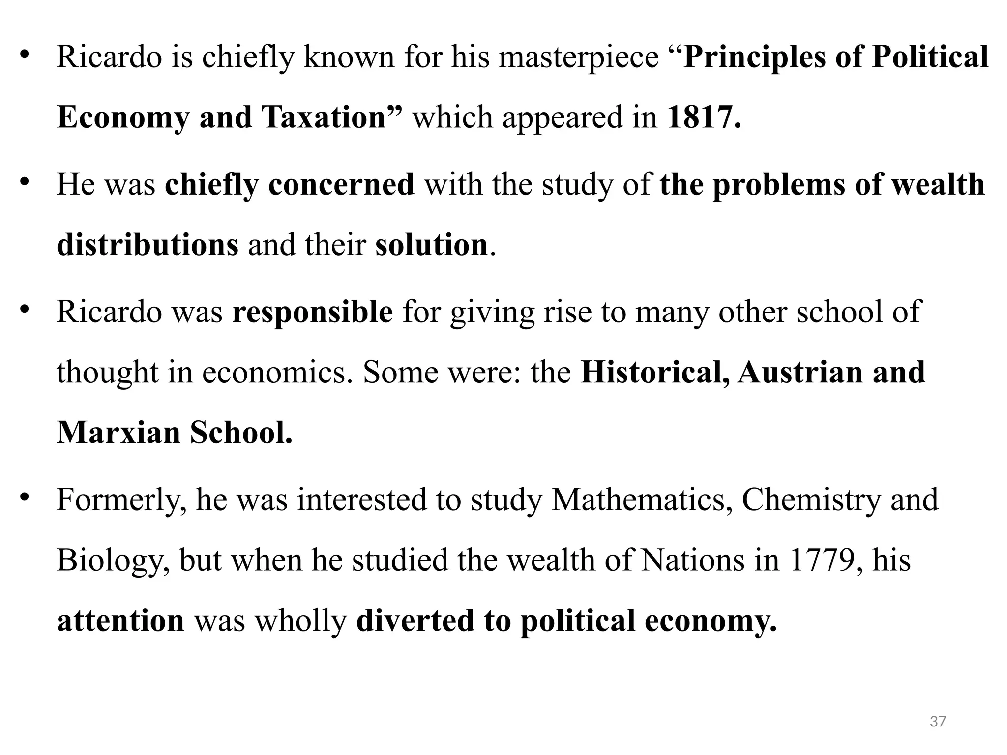 37
• Ricardo is chiefly known for his masterpiece “Principles of Political
Economy and Taxation” which appeared in 1817.
• He was chiefly concerned with the study of the problems of wealth
distributions and their solution.
• Ricardo was responsible for giving rise to many other school of
thought in economics. Some were: the Historical, Austrian and
Marxian School.
• Formerly, he was interested to study Mathematics, Chemistry and
Biology, but when he studied the wealth of Nations in 1779, his
attention was wholly diverted to political economy.
 