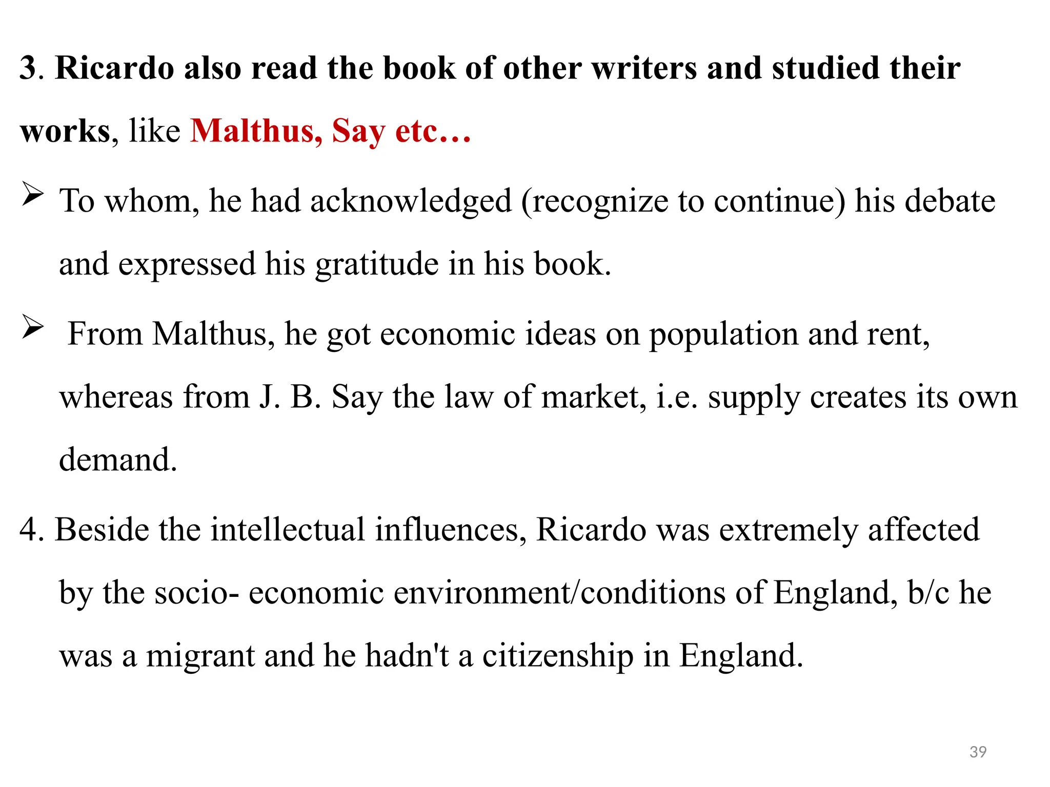39
3. Ricardo also read the book of other writers and studied their
works, like Malthus, Say etc…
 To whom, he had acknowledged (recognize to continue) his debate
and expressed his gratitude in his book.
 From Malthus, he got economic ideas on population and rent,
whereas from J. B. Say the law of market, i.e. supply creates its own
demand.
4. Beside the intellectual influences, Ricardo was extremely affected
by the socio- economic environment/conditions of England, b/c he
was a migrant and he hadn't a citizenship in England.
 