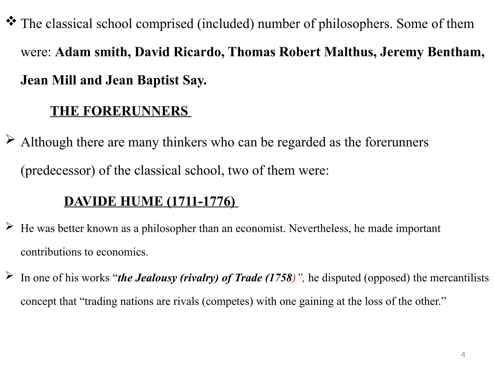 4
 The classical school comprised (included) number of philosophers. Some of them
were: Adam smith, David Ricardo, Thomas Robert Malthus, Jeremy Bentham,
Jean Mill and Jean Baptist Say.
THE FORERUNNERS
 Although there are many thinkers who can be regarded as the forerunners
(predecessor) of the classical school, two of them were:
DAVIDE HUME (1711-1776)
 He was better known as a philosopher than an economist. Nevertheless, he made important
contributions to economics.
 In one of his works “the Jealousy (rivalry) of Trade (1758)”, he disputed (opposed) the mercantilists
concept that “trading nations are rivals (competes) with one gaining at the loss of the other.”
 