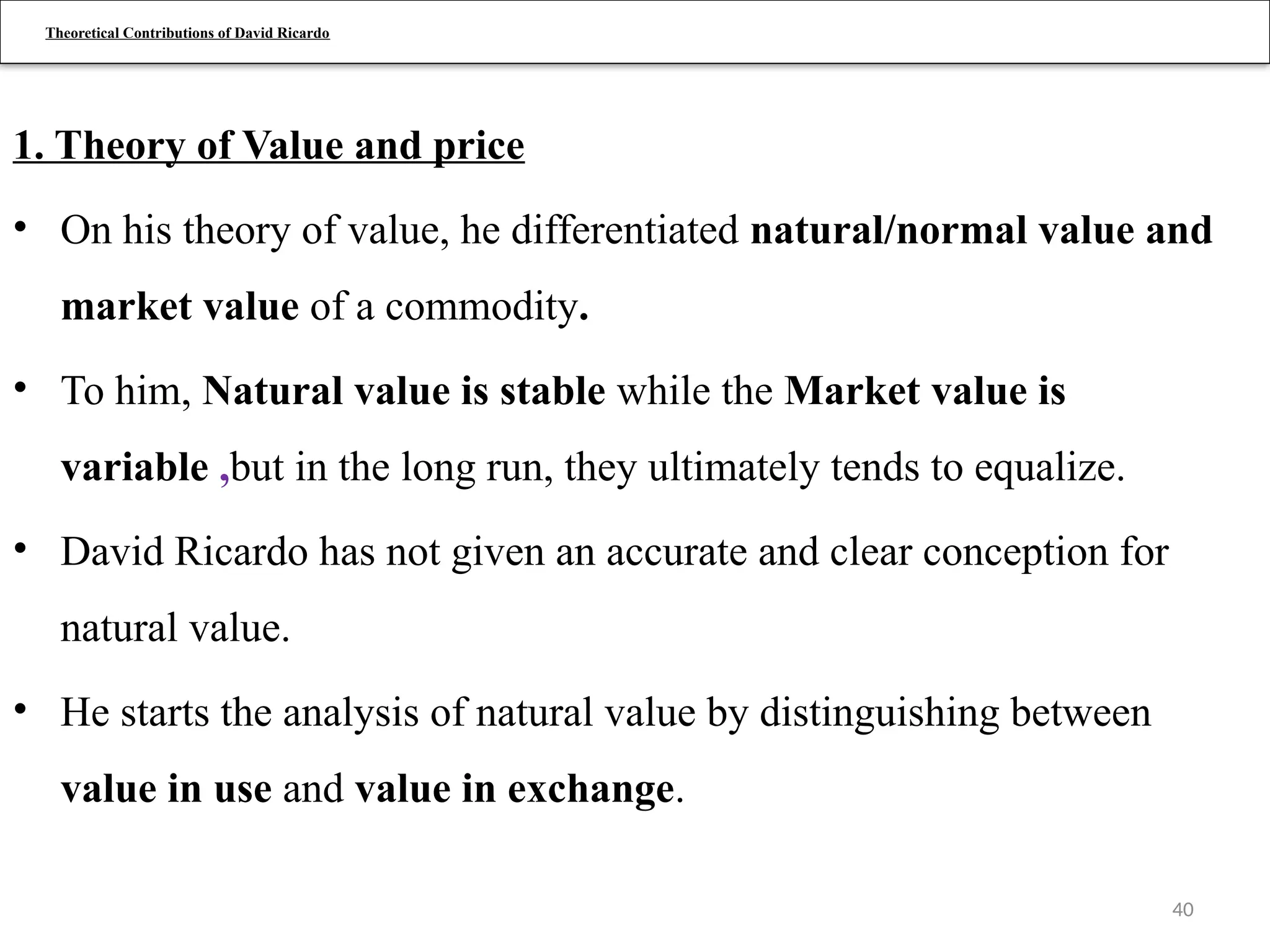 40
Theoretical Contributions of David Ricardo
1. Theory of Value and price
• On his theory of value, he differentiated natural/normal value and
market value of a commodity.
• To him, Natural value is stable while the Market value is
variable ,but in the long run, they ultimately tends to equalize.
• David Ricardo has not given an accurate and clear conception for
natural value.
• He starts the analysis of natural value by distinguishing between
value in use and value in exchange.
 
