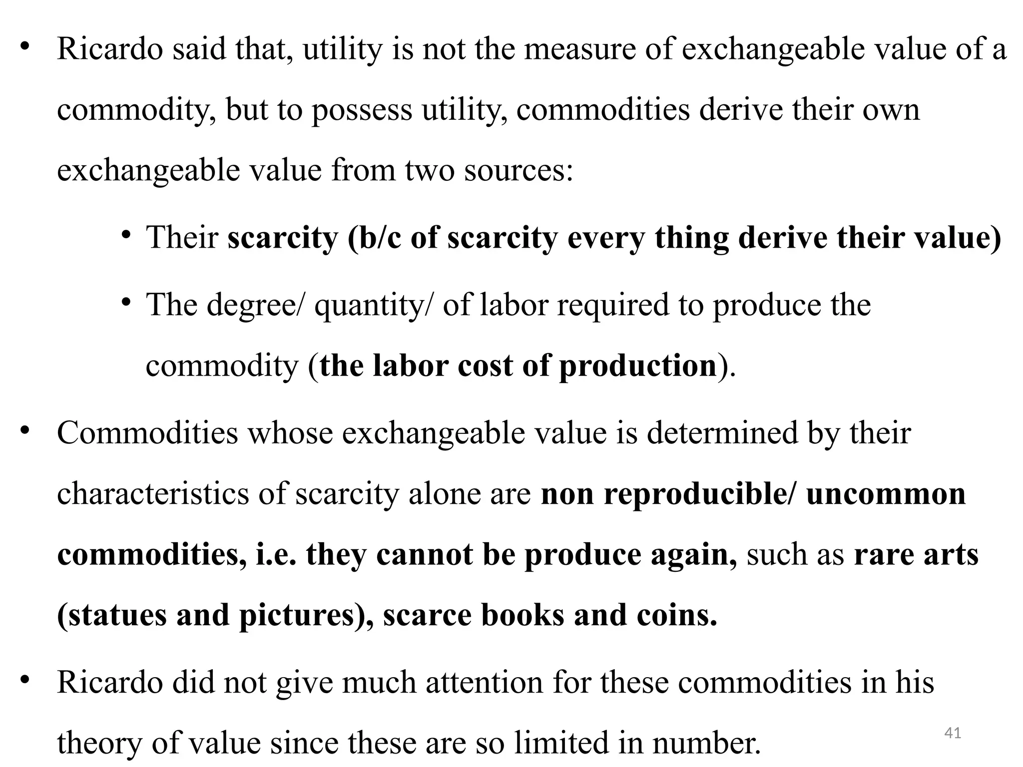 41
• Ricardo said that, utility is not the measure of exchangeable value of a
commodity, but to possess utility, commodities derive their own
exchangeable value from two sources:
• Their scarcity (b/c of scarcity every thing derive their value)
• The degree/ quantity/ of labor required to produce the
commodity (the labor cost of production).
• Commodities whose exchangeable value is determined by their
characteristics of scarcity alone are non reproducible/ uncommon
commodities, i.e. they cannot be produce again, such as rare arts
(statues and pictures), scarce books and coins.
• Ricardo did not give much attention for these commodities in his
theory of value since these are so limited in number.
 