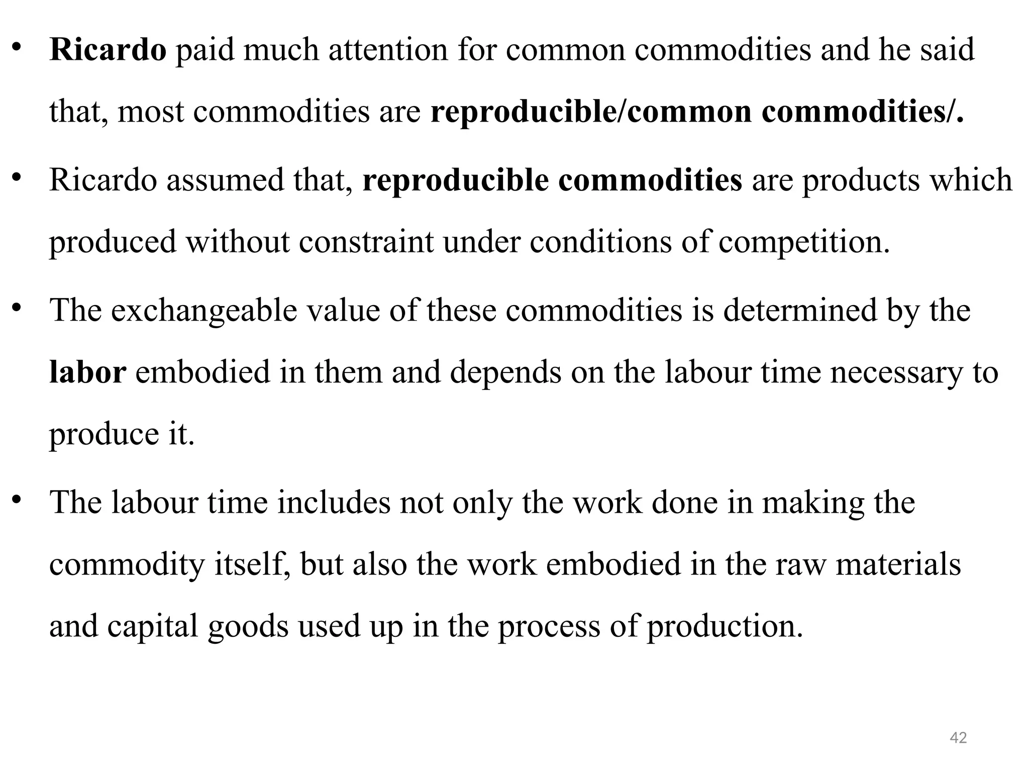 42
• Ricardo paid much attention for common commodities and he said
that, most commodities are reproducible/common commodities/.
• Ricardo assumed that, reproducible commodities are products which
produced without constraint under conditions of competition.
• The exchangeable value of these commodities is determined by the
labor embodied in them and depends on the labour time necessary to
produce it.
• The labour time includes not only the work done in making the
commodity itself, but also the work embodied in the raw materials
and capital goods used up in the process of production.
 