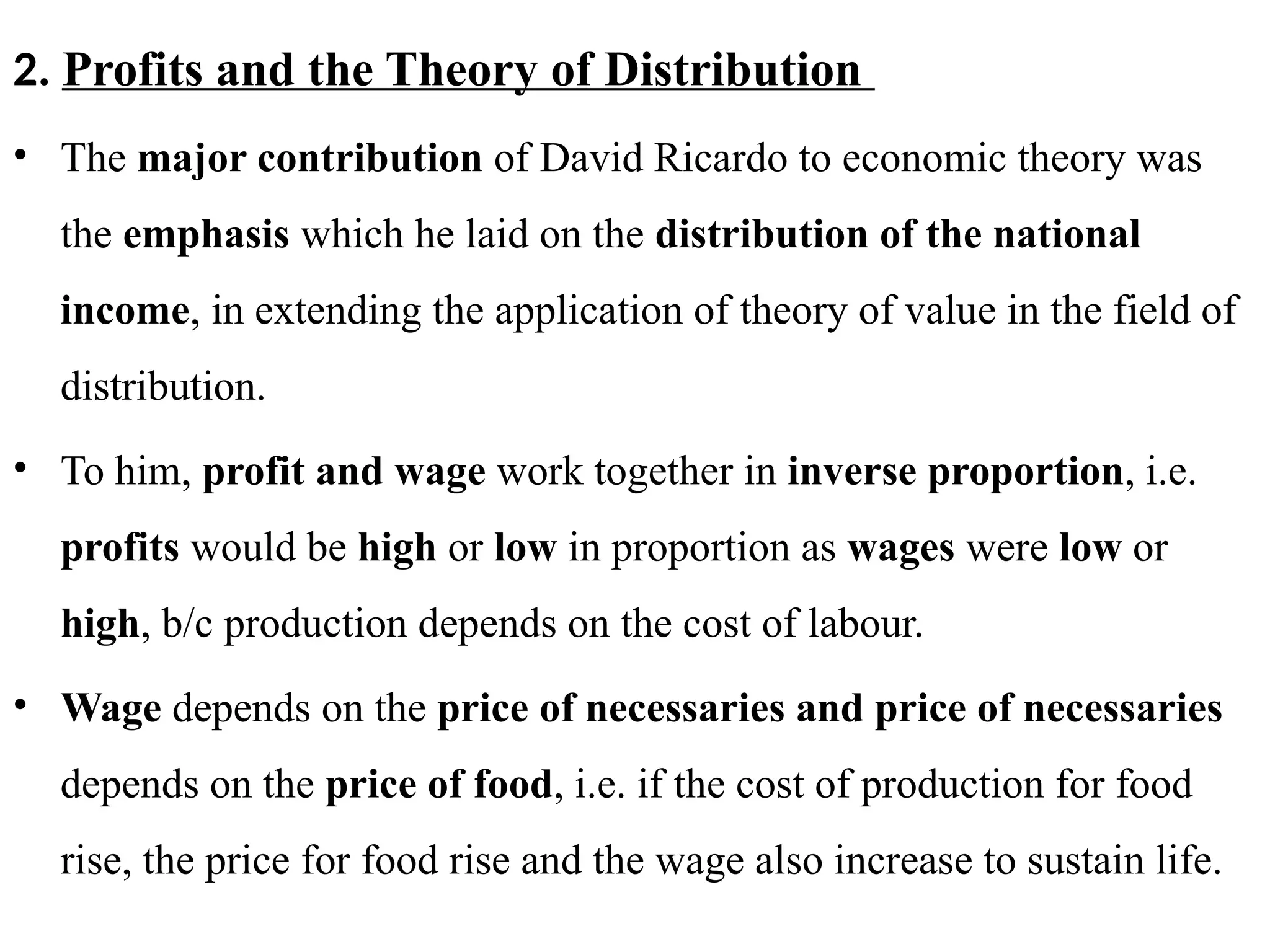 43
2. Profits and the Theory of Distribution
• The major contribution of David Ricardo to economic theory was
the emphasis which he laid on the distribution of the national
income, in extending the application of theory of value in the field of
distribution.
• To him, profit and wage work together in inverse proportion, i.e.
profits would be high or low in proportion as wages were low or
high, b/c production depends on the cost of labour.
• Wage depends on the price of necessaries and price of necessaries
depends on the price of food, i.e. if the cost of production for food
rise, the price for food rise and the wage also increase to sustain life.
 