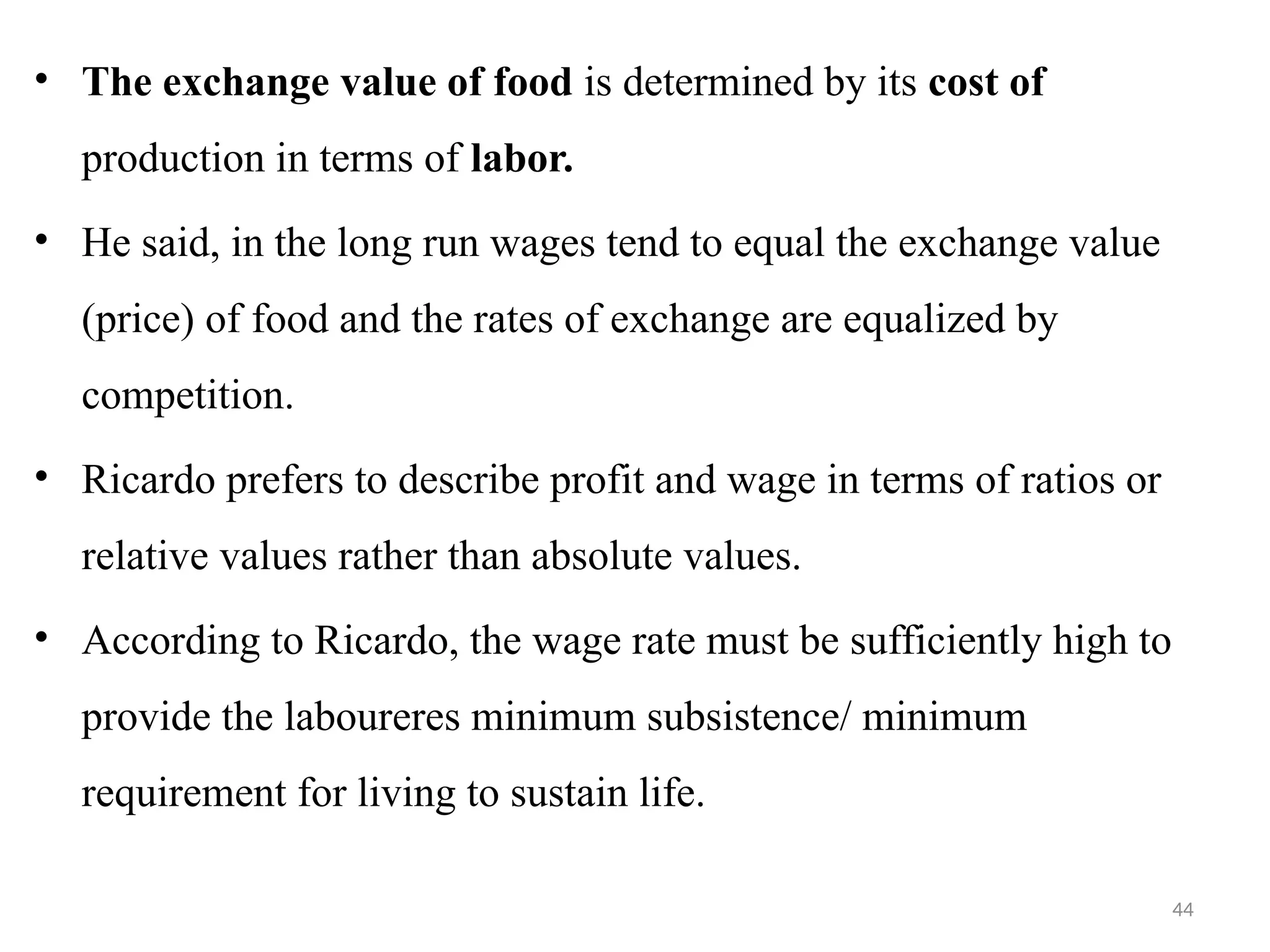 44
• The exchange value of food is determined by its cost of
production in terms of labor.
• He said, in the long run wages tend to equal the exchange value
(price) of food and the rates of exchange are equalized by
competition.
• Ricardo prefers to describe profit and wage in terms of ratios or
relative values rather than absolute values.
• According to Ricardo, the wage rate must be sufficiently high to
provide the laboureres minimum subsistence/ minimum
requirement for living to sustain life.
 