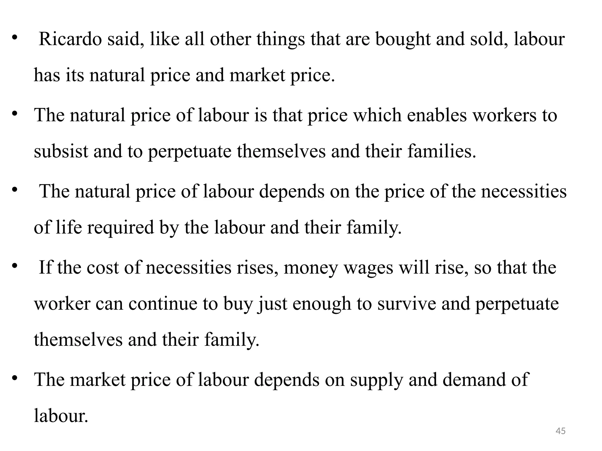 45
• Ricardo said, like all other things that are bought and sold, labour
has its natural price and market price.
• The natural price of labour is that price which enables workers to
subsist and to perpetuate themselves and their families.
• The natural price of labour depends on the price of the necessities
of life required by the labour and their family.
• If the cost of necessities rises, money wages will rise, so that the
worker can continue to buy just enough to survive and perpetuate
themselves and their family.
• The market price of labour depends on supply and demand of
labour.
 