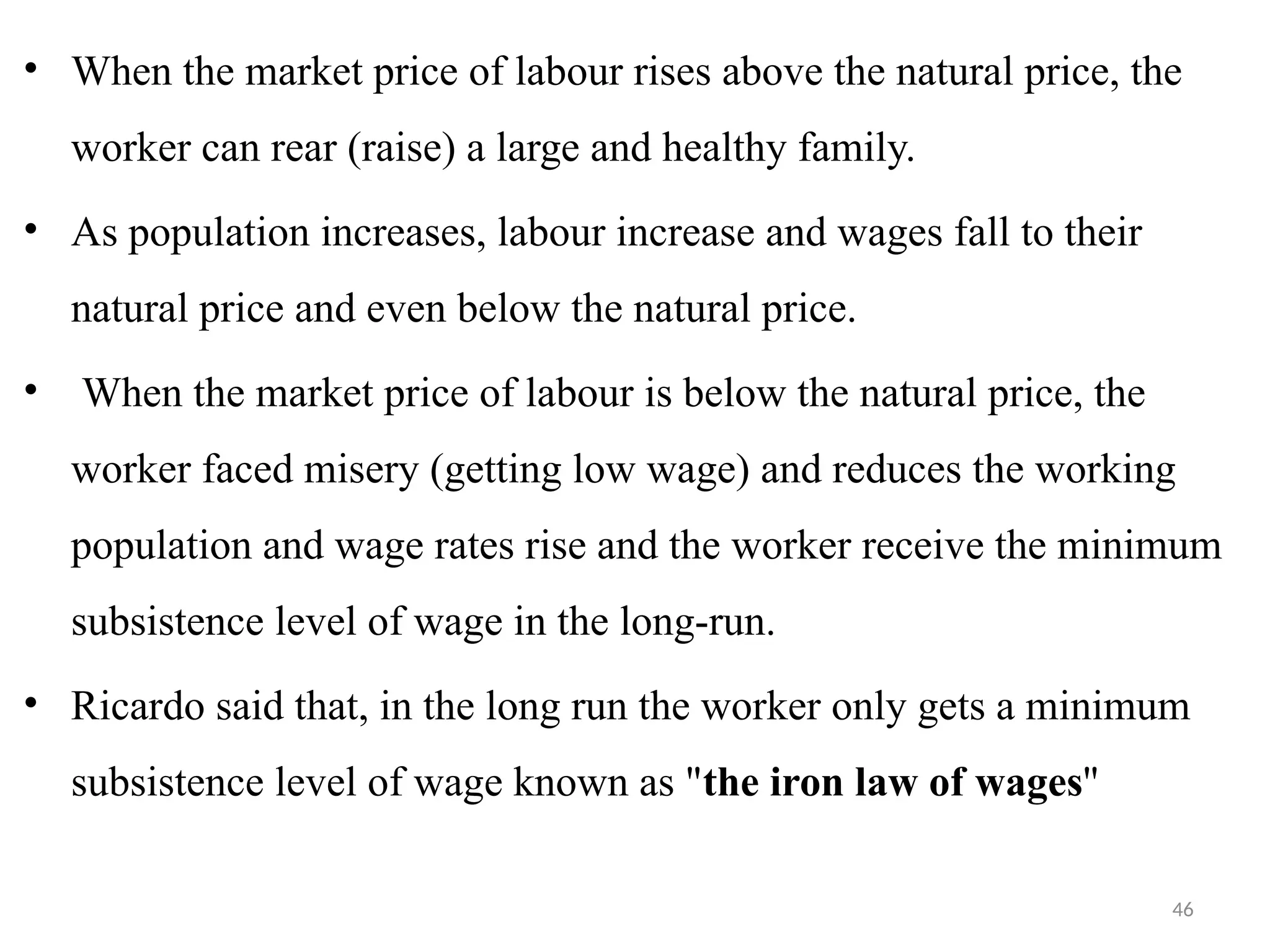 46
• When the market price of labour rises above the natural price, the
worker can rear (raise) a large and healthy family.
• As population increases, labour increase and wages fall to their
natural price and even below the natural price.
• When the market price of labour is below the natural price, the
worker faced misery (getting low wage) and reduces the working
population and wage rates rise and the worker receive the minimum
subsistence level of wage in the long-run.
• Ricardo said that, in the long run the worker only gets a minimum
subsistence level of wage known as "the iron law of wages''
 