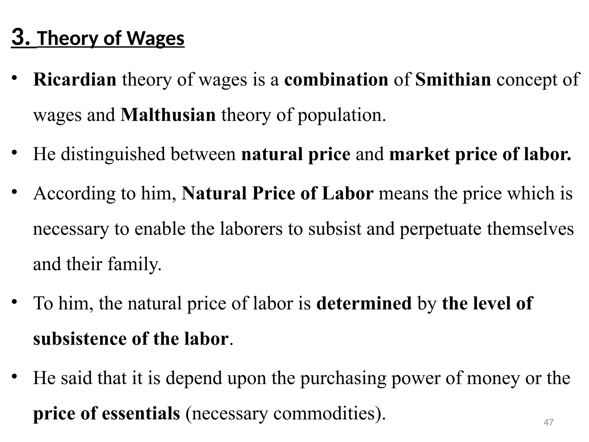 47
3. Theory of Wages
• Ricardian theory of wages is a combination of Smithian concept of
wages and Malthusian theory of population.
• He distinguished between natural price and market price of labor.
• According to him, Natural Price of Labor means the price which is
necessary to enable the laborers to subsist and perpetuate themselves
and their family.
• To him, the natural price of labor is determined by the level of
subsistence of the labor.
• He said that it is depend upon the purchasing power of money or the
price of essentials (necessary commodities).
 