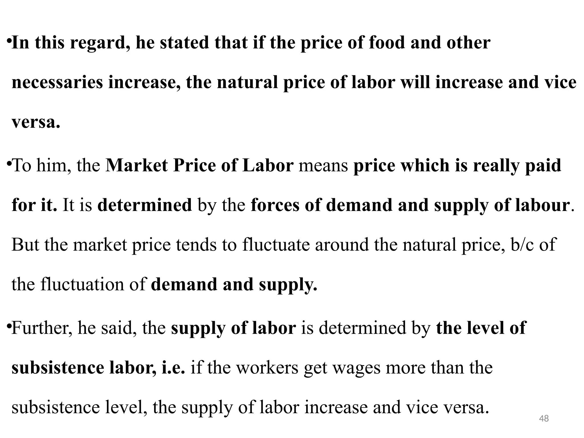 48
•In this regard, he stated that if the price of food and other
necessaries increase, the natural price of labor will increase and vice
versa.
•To him, the Market Price of Labor means price which is really paid
for it. It is determined by the forces of demand and supply of labour.
But the market price tends to fluctuate around the natural price, b/c of
the fluctuation of demand and supply.
•Further, he said, the supply of labor is determined by the level of
subsistence labor, i.e. if the workers get wages more than the
subsistence level, the supply of labor increase and vice versa.
 