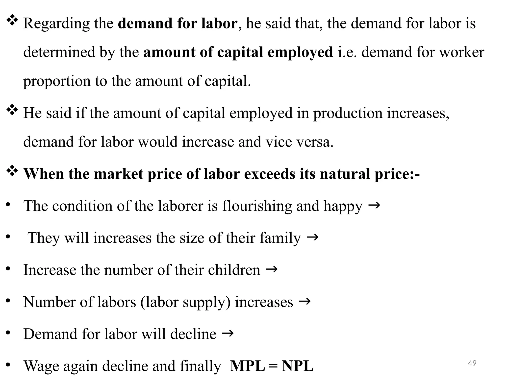 49
 Regarding the demand for labor, he said that, the demand for labor is
determined by the amount of capital employed i.e. demand for worker
proportion to the amount of capital.
 He said if the amount of capital employed in production increases,
demand for labor would increase and vice versa.
 When the market price of labor exceeds its natural price:-
• The condition of the laborer is flourishing and happy 
• They will increases the size of their family 
• Increase the number of their children 
• Number of labors (labor supply) increases 
• Demand for labor will decline 
• Wage again decline and finally MPL = NPL
 