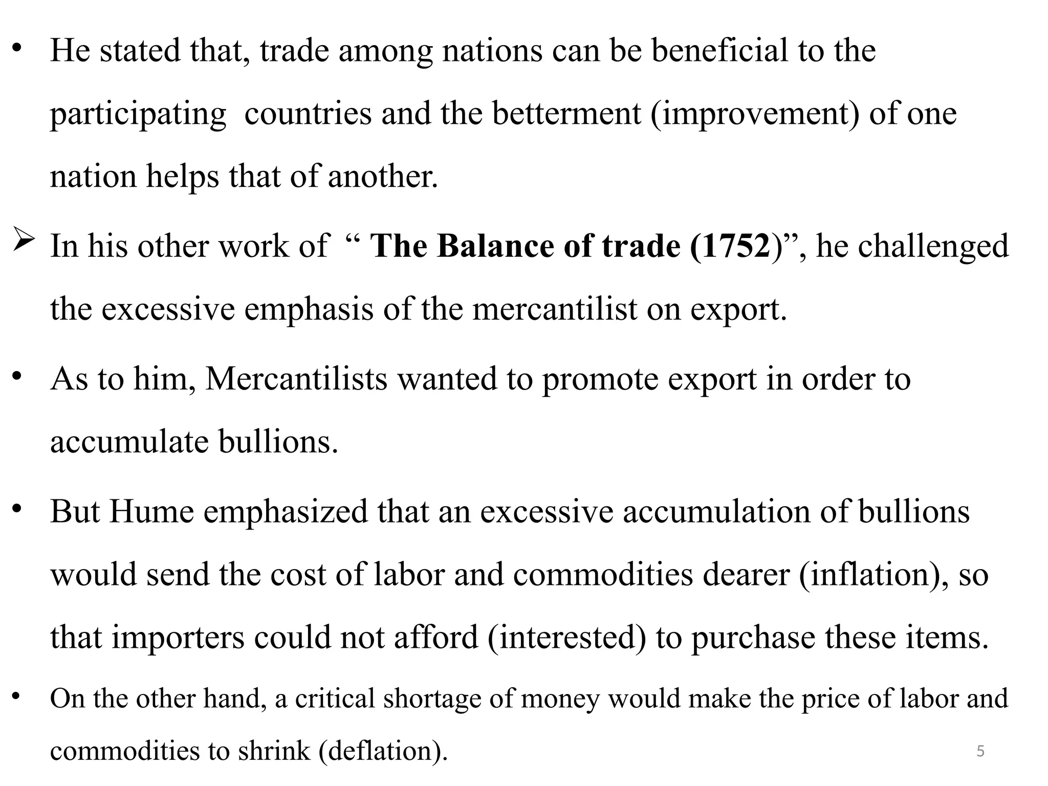 5
• He stated that, trade among nations can be beneficial to the
participating countries and the betterment (improvement) of one
nation helps that of another.
 In his other work of “ The Balance of trade (1752)”, he challenged
the excessive emphasis of the mercantilist on export.
• As to him, Mercantilists wanted to promote export in order to
accumulate bullions.
• But Hume emphasized that an excessive accumulation of bullions
would send the cost of labor and commodities dearer (inflation), so
that importers could not afford (interested) to purchase these items.
• On the other hand, a critical shortage of money would make the price of labor and
commodities to shrink (deflation).
 