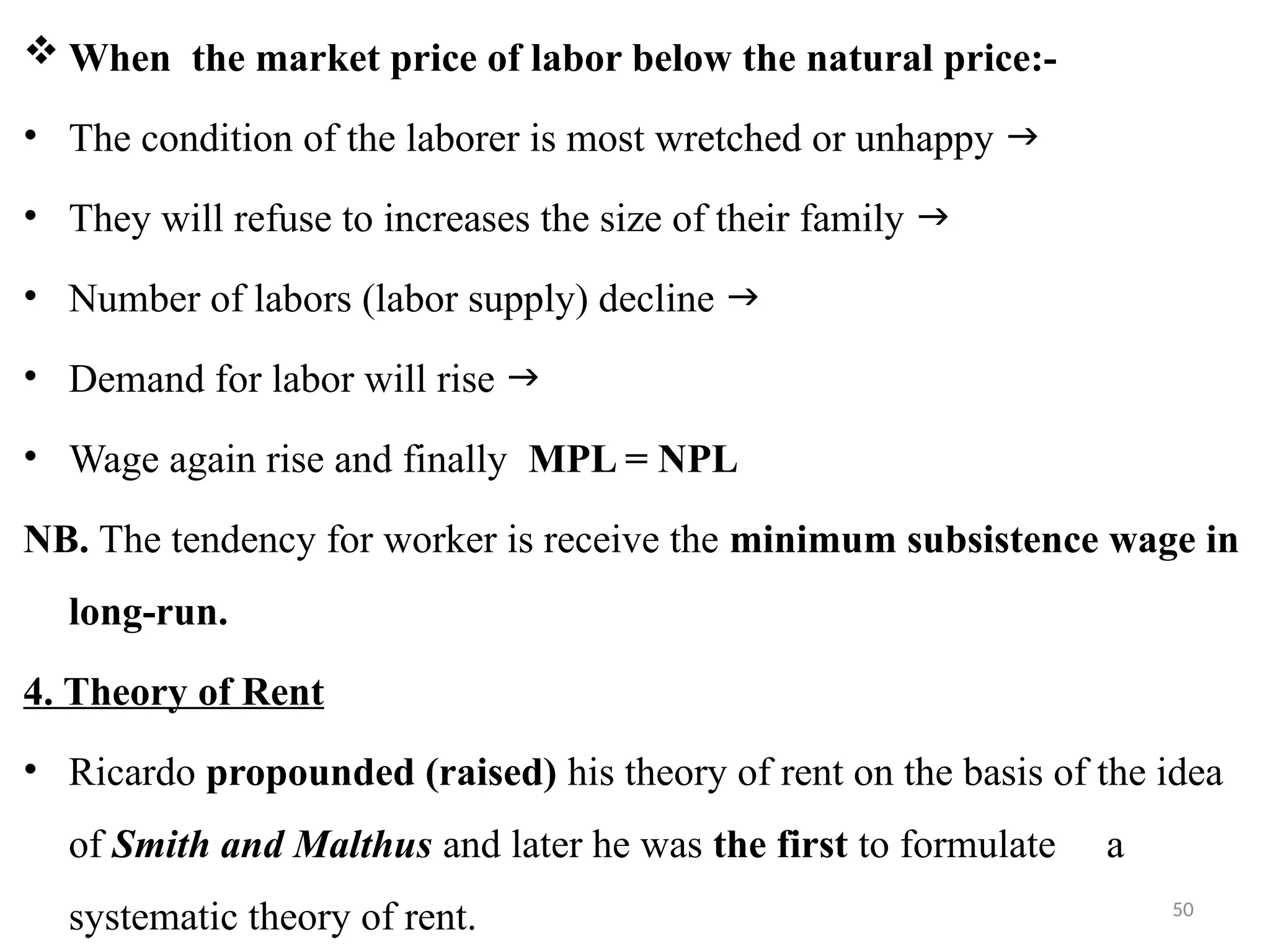 50
 When the market price of labor below the natural price:-
• The condition of the laborer is most wretched or unhappy 
• They will refuse to increases the size of their family 
• Number of labors (labor supply) decline 
• Demand for labor will rise 
• Wage again rise and finally MPL = NPL
NB. The tendency for worker is receive the minimum subsistence wage in
long-run.
4. Theory of Rent
• Ricardo propounded (raised) his theory of rent on the basis of the idea
of Smith and Malthus and later he was the first to formulate a
systematic theory of rent.
 