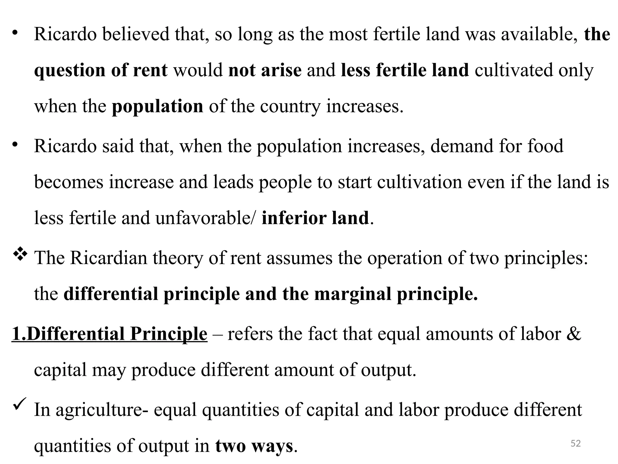 52
• Ricardo believed that, so long as the most fertile land was available, the
question of rent would not arise and less fertile land cultivated only
when the population of the country increases.
• Ricardo said that, when the population increases, demand for food
becomes increase and leads people to start cultivation even if the land is
less fertile and unfavorable/ inferior land.
 The Ricardian theory of rent assumes the operation of two principles:
the differential principle and the marginal principle.
1.Differential Principle – refers the fact that equal amounts of labor &
capital may produce different amount of output.
 In agriculture- equal quantities of capital and labor produce different
quantities of output in two ways.
 
