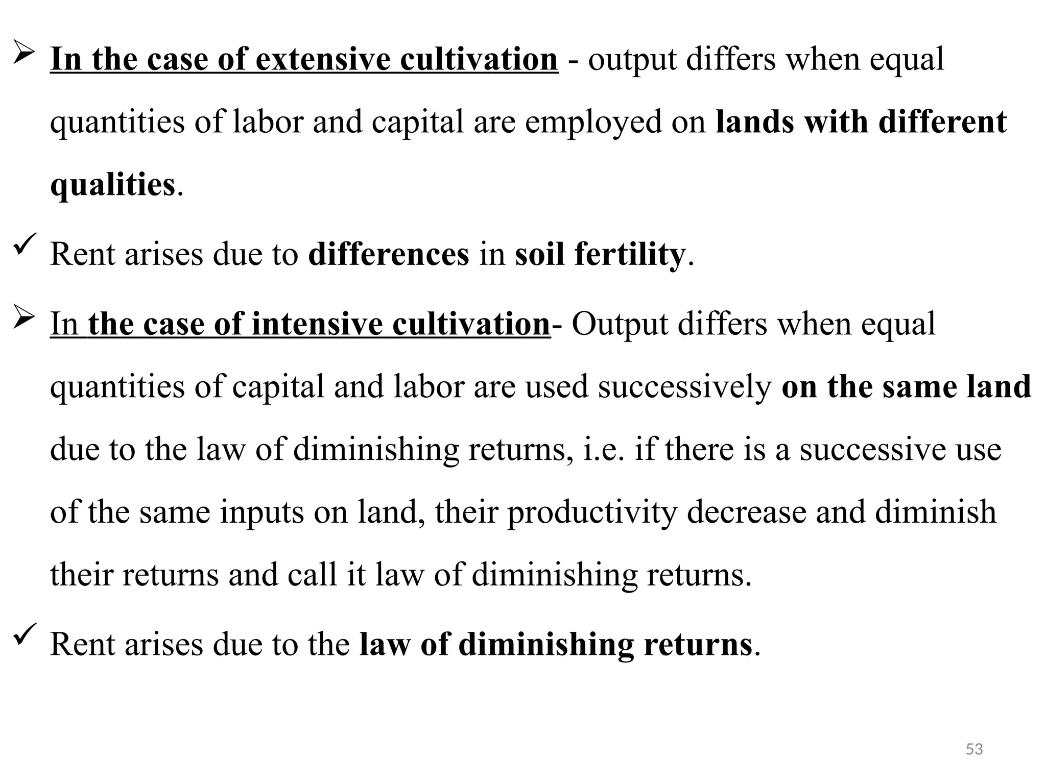 53
 In the case of extensive cultivation - output differs when equal
quantities of labor and capital are employed on lands with different
qualities.
 Rent arises due to differences in soil fertility.
 In the case of intensive cultivation- Output differs when equal
quantities of capital and labor are used successively on the same land
due to the law of diminishing returns, i.e. if there is a successive use
of the same inputs on land, their productivity decrease and diminish
their returns and call it law of diminishing returns.
 Rent arises due to the law of diminishing returns.
 