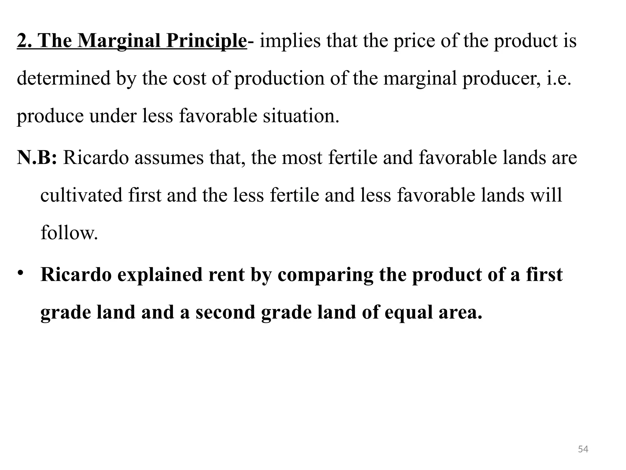 54
2. The Marginal Principle- implies that the price of the product is
determined by the cost of production of the marginal producer, i.e.
produce under less favorable situation.
N.B: Ricardo assumes that, the most fertile and favorable lands are
cultivated first and the less fertile and less favorable lands will
follow.
• Ricardo explained rent by comparing the product of a first
grade land and a second grade land of equal area.
 