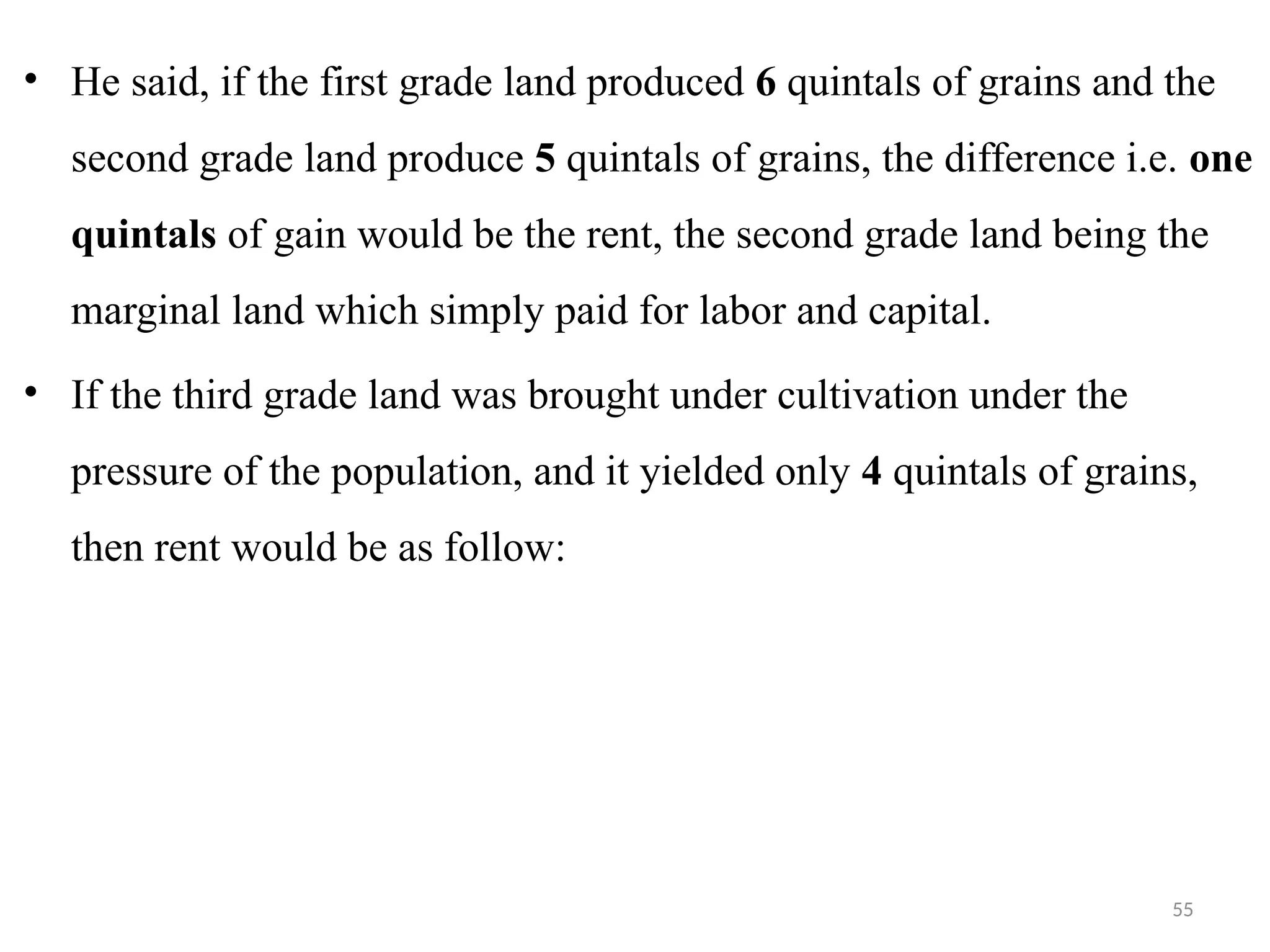 55
• He said, if the first grade land produced 6 quintals of grains and the
second grade land produce 5 quintals of grains, the difference i.e. one
quintals of gain would be the rent, the second grade land being the
marginal land which simply paid for labor and capital.
• If the third grade land was brought under cultivation under the
pressure of the population, and it yielded only 4 quintals of grains,
then rent would be as follow:
 