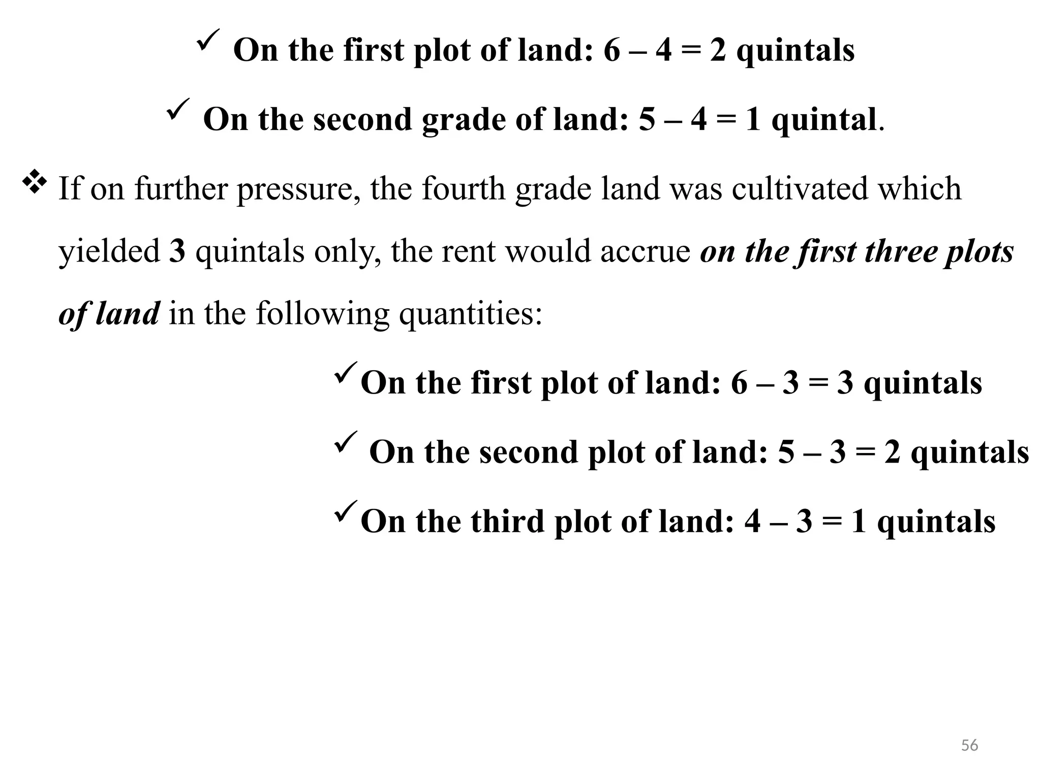 56
 On the first plot of land: 6 – 4 = 2 quintals
 On the second grade of land: 5 – 4 = 1 quintal.
 If on further pressure, the fourth grade land was cultivated which
yielded 3 quintals only, the rent would accrue on the first three plots
of land in the following quantities:
On the first plot of land: 6 – 3 = 3 quintals
 On the second plot of land: 5 – 3 = 2 quintals
On the third plot of land: 4 – 3 = 1 quintals
 