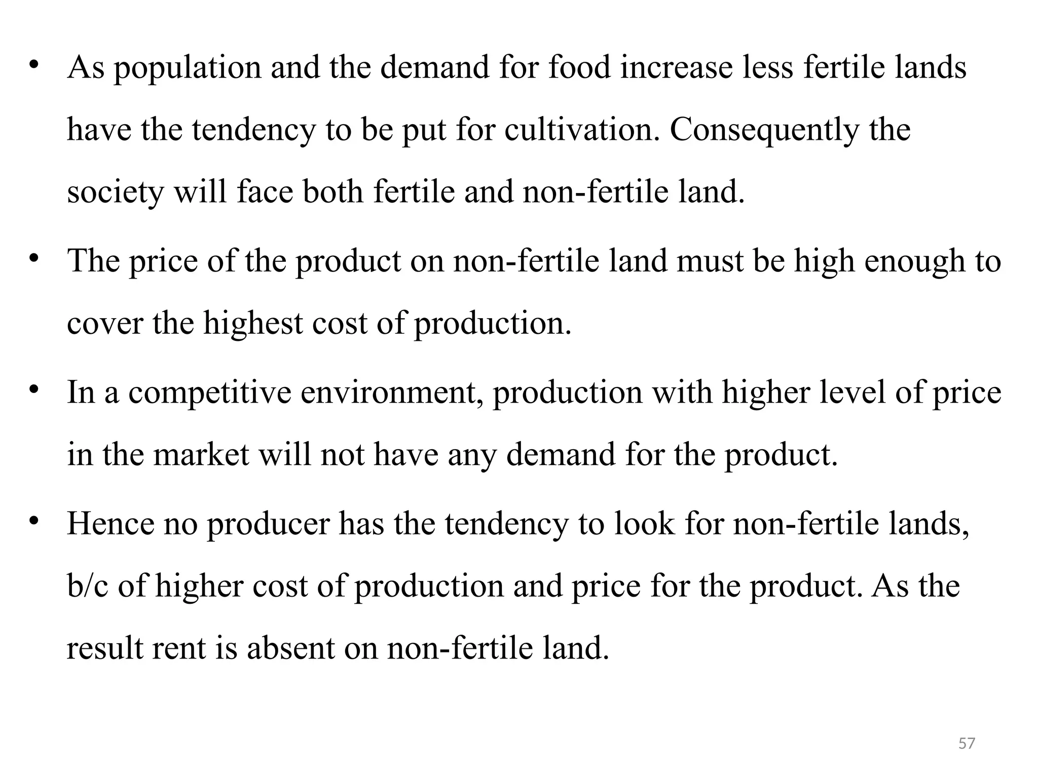 57
• As population and the demand for food increase less fertile lands
have the tendency to be put for cultivation. Consequently the
society will face both fertile and non-fertile land.
• The price of the product on non-fertile land must be high enough to
cover the highest cost of production.
• In a competitive environment, production with higher level of price
in the market will not have any demand for the product.
• Hence no producer has the tendency to look for non-fertile lands,
b/c of higher cost of production and price for the product. As the
result rent is absent on non-fertile land.
 