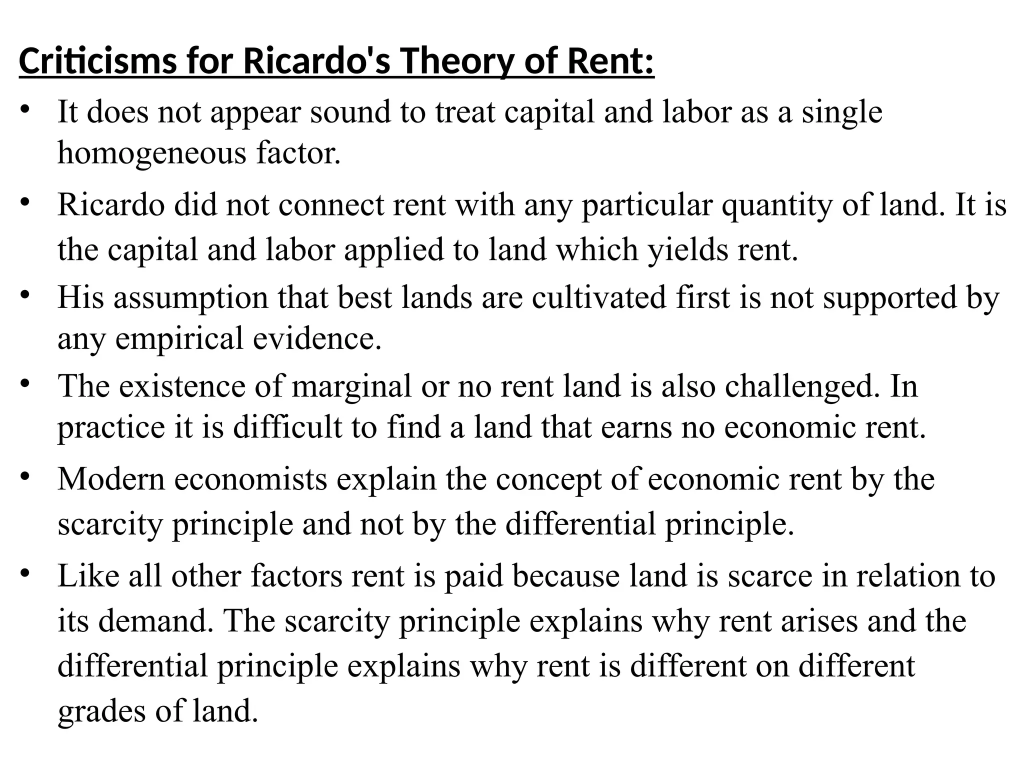 58
Criticisms for Ricardo's Theory of Rent:
• It does not appear sound to treat capital and labor as a single
homogeneous factor.
• Ricardo did not connect rent with any particular quantity of land. It is
the capital and labor applied to land which yields rent.
• His assumption that best lands are cultivated first is not supported by
any empirical evidence.
• The existence of marginal or no rent land is also challenged. In
practice it is difficult to find a land that earns no economic rent.
• Modern economists explain the concept of economic rent by the
scarcity principle and not by the differential principle.
• Like all other factors rent is paid because land is scarce in relation to
its demand. The scarcity principle explains why rent arises and the
differential principle explains why rent is different on different
grades of land.
 